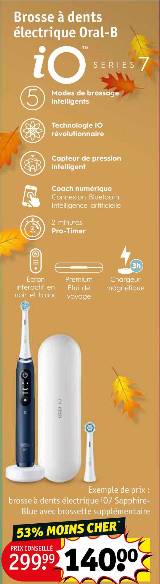 Brosse à dents
électrique Oral-B
TM
iO
5
SERIES 7
Modes de brossage
intelligents
Technologie IO
révolutionnaire
Capteur de pression
intelligent
Coach numérique
Connexion Bluetooth
Intelligence artificielle
2 minutes
Pro-Timer
III.
3h
Écran
interactif en
Premium
Étui de
Chargeur
magnétique
noir et blanc
voyage
CHF20
Exemple de prix :
brosse à dents électrique 107 Sapphire-
Blue avec brossette supplémentaire
53% MOINS CHER*
PRIX CONSEILLÉ
29999 14000