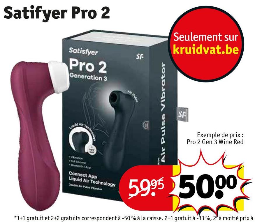 Satifyer Pro 2
Satisfyer
Pro 2
Generation 3
SE
Seulement sur
kruidvat.be
nology
C
Liquid
01
Air Pulse Vibrator
SP
Exemple de prix :
Pro 2 Gen 3 Wine Red
Awtooth/App
Connect App
Liquid Air Technology
Double Air Pulse Vibestor
5.995 5000
*1+1 gratuit et 2+2 gratuits correspondent à -50 % à la caisse. 2+1 gratuit à -33%, 2 à moitié prix à