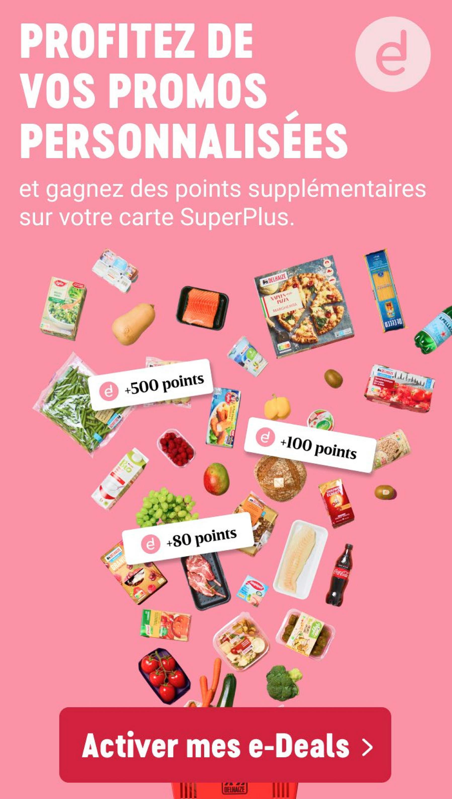 PROFITEZ DE
VOS PROMOS
PERSONNALISEES
P
et gagnez des points supplémentaires
sur votre carte SuperPlus.
Ova
5106
DELHAIZE
PUTX
MARGHERITA
e +500 points
AIZE
e +100 points
Bio
HAP
GRAND
e +80 points
MATES
Activer mes e-Deals >
DELHAIZE
Sturges
UNIVE
PELLE