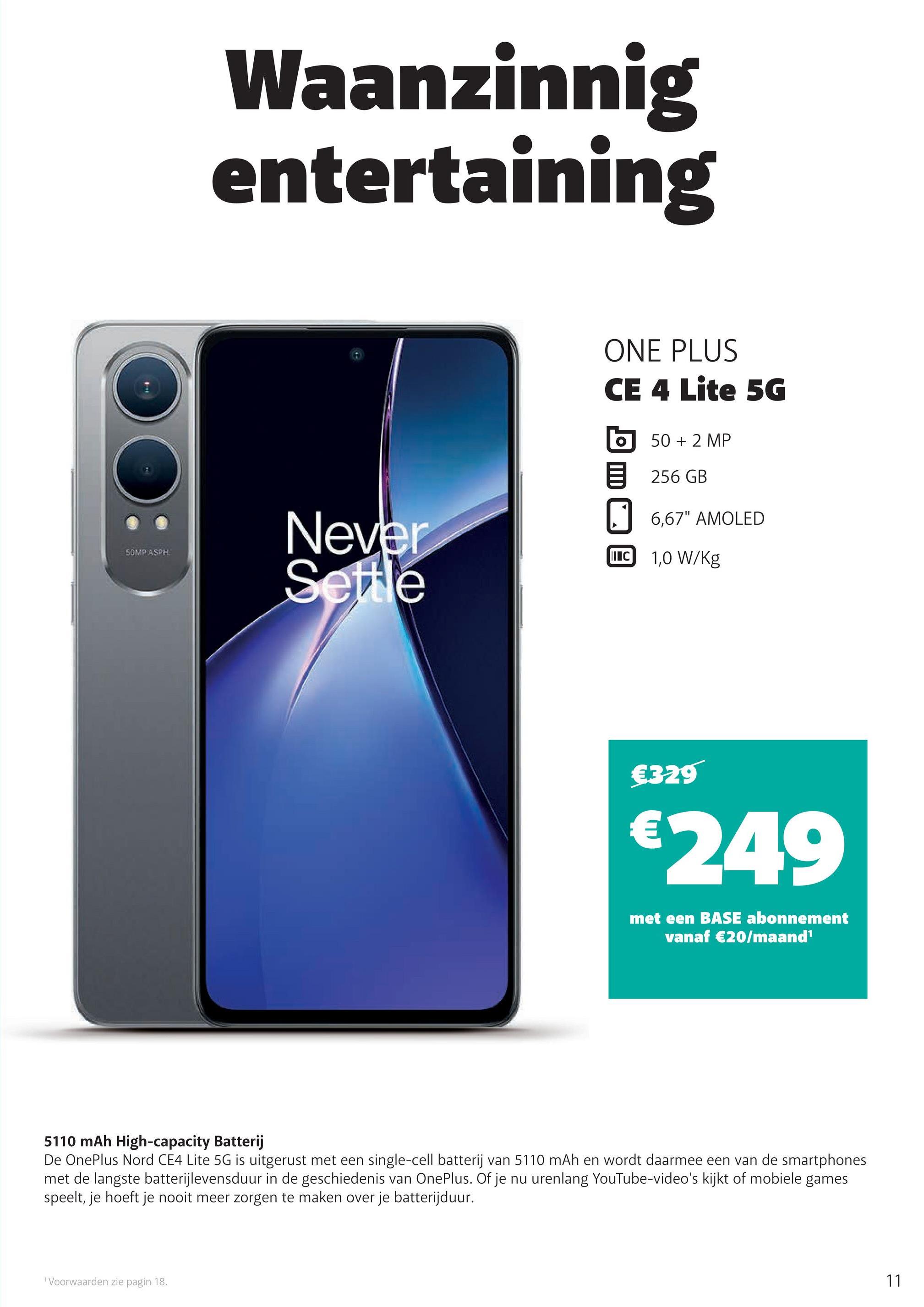 SOMP ASPH
Waanzinnig
entertaining
Never
Settle
ONE PLUS
CE 4 Lite 5G
50 + 2 MP
256 GB
☐ 6,67" AMOLED
I C 1,0 W/kg
€329
€249
met een BASE abonnement
vanaf €20/maand¹
5110 mAh High-capacity Batterij
De OnePlus Nord CE4 Lite 5G is uitgerust met een single-cell batterij van 5110 mAh en wordt daarmee een van de smartphones
met de langste batterijlevensduur in de geschiedenis van OnePlus. Of je nu urenlang YouTube-video's kijkt of mobiele games
speelt, je hoeft je nooit meer zorgen te maken over je batterijduur.
1 Voorwaarden zie pagin 18.
11