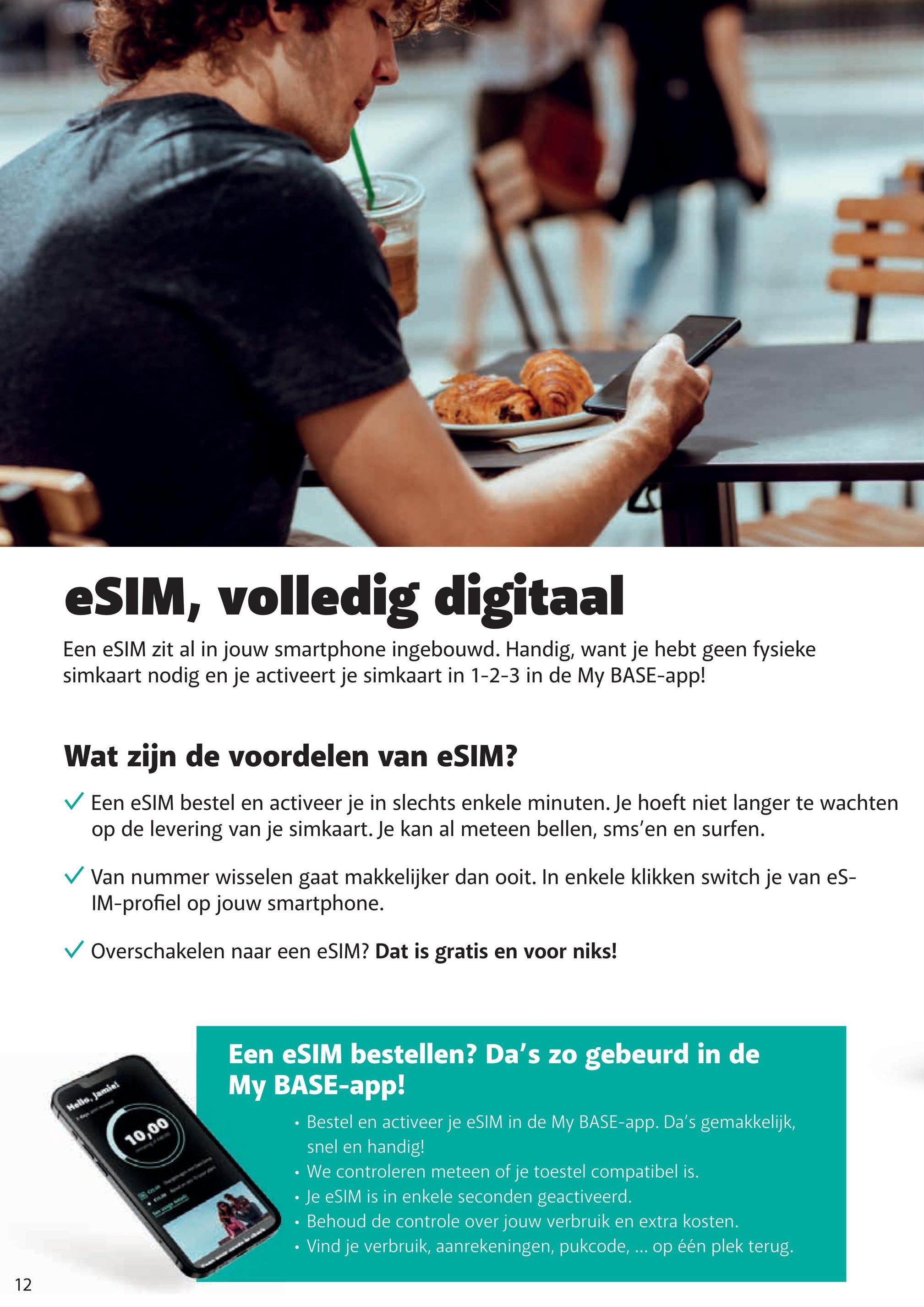 TH
eSIM, volledig digitaal
Een eSIM zit al in jouw smartphone ingebouwd. Handig, want je hebt geen fysieke
simkaart nodig en je activeert je simkaart in 1-2-3 in de My BASE-app!
Wat zijn de voordelen van eSIM?
Een eSIM bestel en activeer je in slechts enkele minuten. Je hoeft niet langer te wachten
op de levering van je simkaart. Je kan al meteen bellen, sms'en en surfen.
Van nummer wisselen gaat makkelijker dan ooit. In enkele klikken switch je van eS-
IM-profiel op jouw smartphone.
✓ Overschakelen naar een eSIM? Dat is gratis en voor niks!
Hello, Jamiei
12
10,00
Een eSIM bestellen? Da's zo gebeurd in de
My BASE-app!
Bestel en activeer je eSIM in de My BASE-app. Da's gemakkelijk,
snel en handig!
• We controleren meteen of je toestel compatibel is.
Je eSIM is in enkele seconden geactiveerd.
Behoud de controle over jouw verbruik en extra kosten.
• Vind je verbruik, aanrekeningen, pukcode, ... op één plek terug.