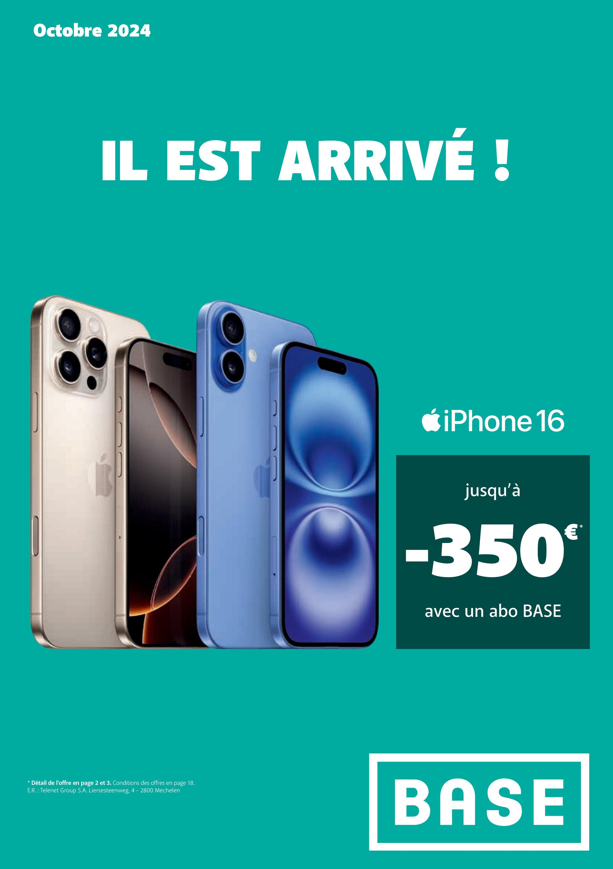 Octobre 2024
IL EST ARRIVÉ !
* Détail de l'offre en page 2 et 3. Conditions des offres en page 18.
E.R.: Telenet Group S.A. Liersesteenweg, 4 - 2800 Mechelen
iPhone 16
jusqu'à
-350€
avec un abo BASE
*
BASE