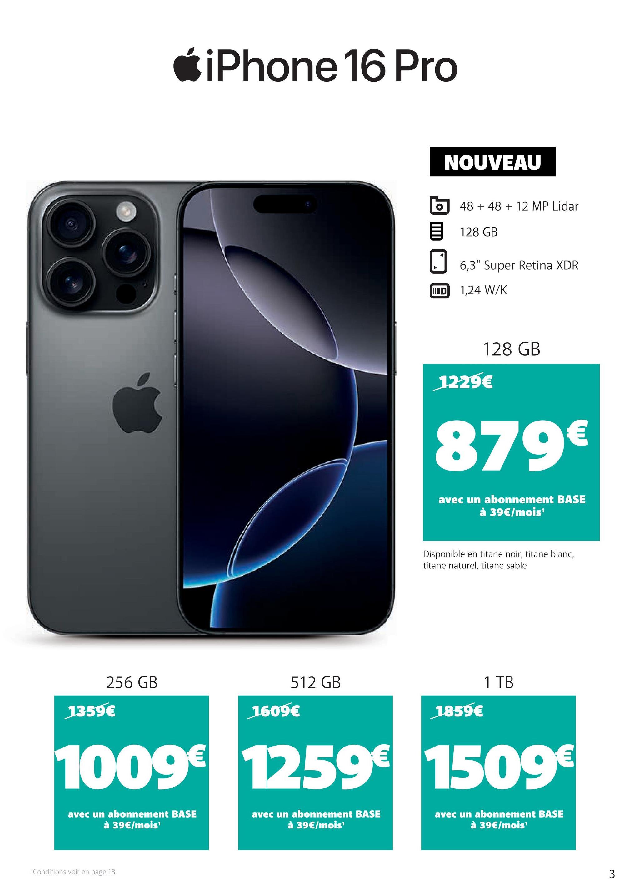 *iPhone 16 Pro
512 GB
256 GB
1359€
1609€
NOUVEAU
48 +48 + 12 MP Lidar
目 128 GB
☐ 6,3" Super Retina XDR
IID
1,24 W/K
128 GB
1229€
879€
avec un abonnement BASE
à 39€/mois¹
Disponible en titane noir, titane blanc,
titane naturel, titane sable
1859€
1 TB
1009€ 1259€ 1509€
avec un abonnement BASE
à 39€/mois¹
avec un abonnement BASE
à 39€/mois¹
avec un abonnement BASE
à 39€/mois¹
1 Conditions voir en page 18.
3