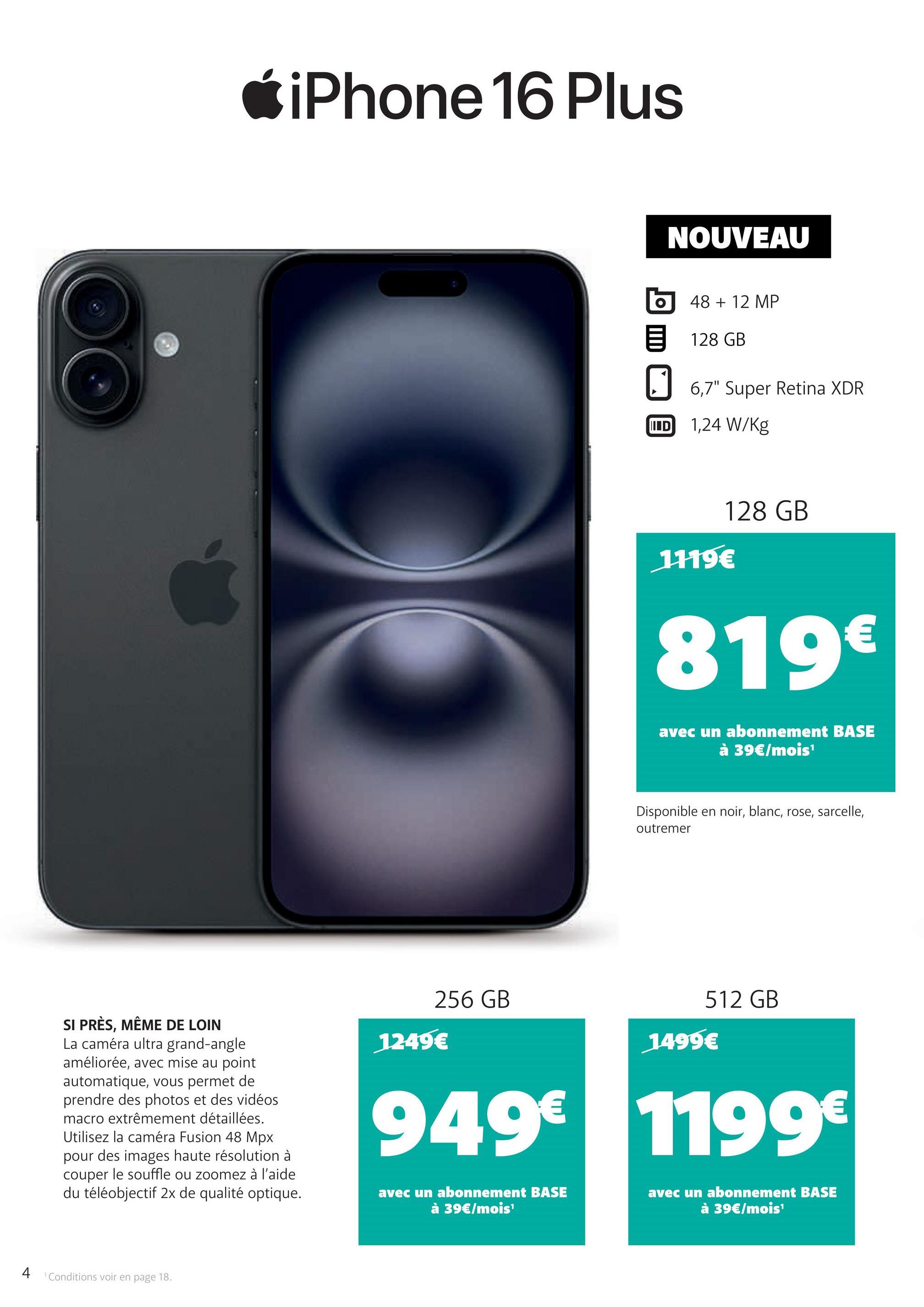 iPhone 16 Plus
NOUVEAU
48 + 12 MP
128 GB
☐ 6,7" Super Retina XDR
IID
1,24 W/kg
1119€
128 GB
819€
avec un abonnement BASE
à 39€/mois¹
Disponible en noir, blanc, rose, sarcelle,
outremer
SI PRÈS, MÊME DE LOIN
La caméra ultra grand-angle
améliorée, avec mise au point
automatique, vous permet de
prendre des photos et des vidéos
macro extrêmement détaillées.
Utilisez la caméra Fusion 48 Mpx
pour des images haute résolution à
couper le souffle ou zoomez à l'aide
du téléobjectif 2x de qualité optique.
512 GB
256 GB
1499€
1249€
949€ 1199€
avec un abonnement BASE
à 39€/mois¹
avec un abonnement BASE
à 39€/mois¹
4 Conditions voir en page 18.