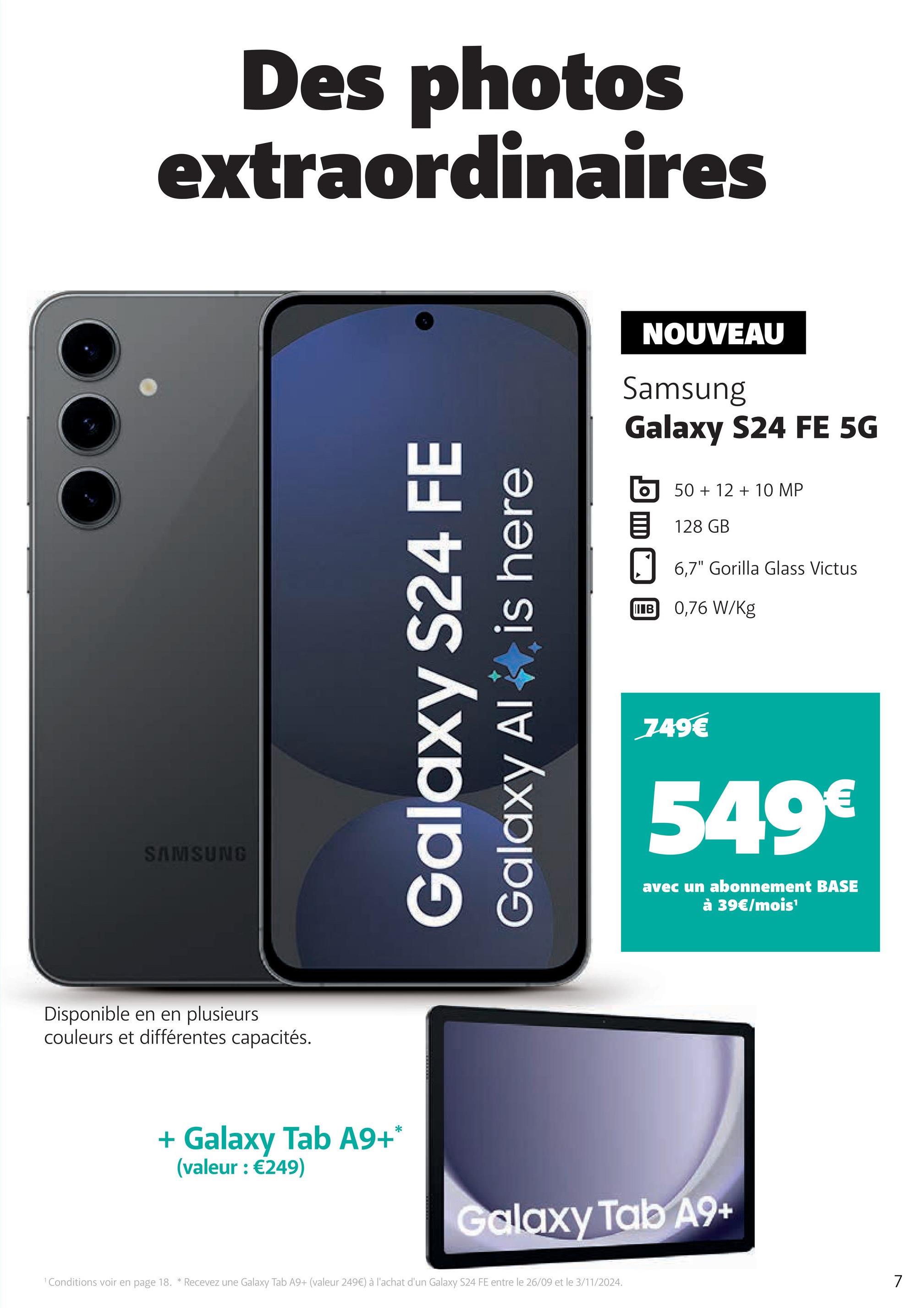 SAMSUNG
Des photos
extraordinaires
Disponible en en plusieurs
couleurs et différentes capacités.
Galaxy S24 FE
Galaxy Al
is here
NOUVEAU
Samsung
Galaxy S24 FE 5G
50+ 12 + 10 MP
128 GB
6,7" Gorilla Glass Victus
IIB 0,76 W/Kg
749€
549€
avec un abonnement BASE
à 39€/mois¹
+ Galaxy Tab A9+*
(valeur : €249)
Galaxy Tab A9+
1 Conditions voir en page 18. * Recevez une Galaxy Tab A9+ (valeur 249€) à l'achat d'un Galaxy S24 FE entre le 26/09 et le 3/11/2024.
7