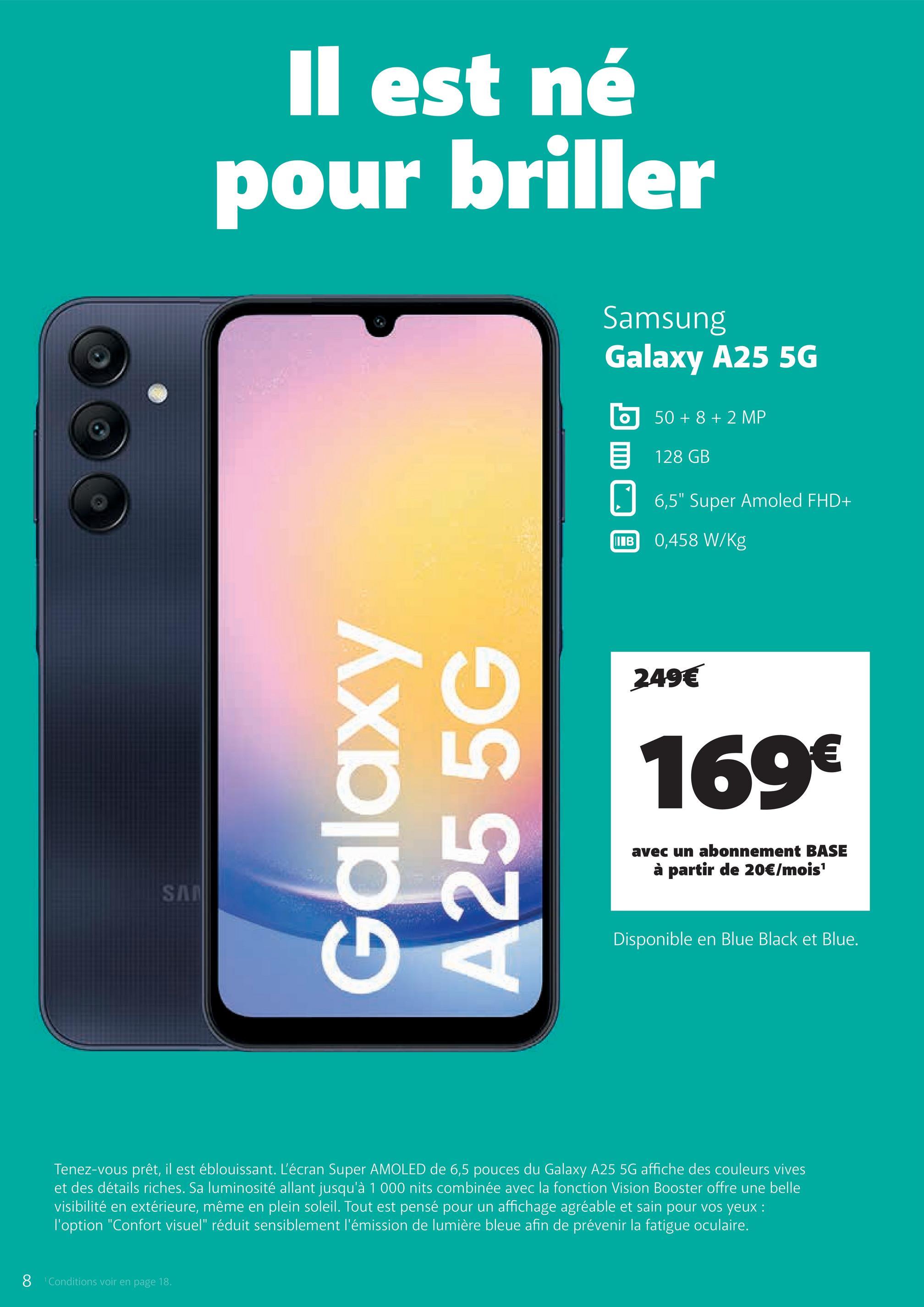 SA
Il est né
pour briller
Galaxy
A25 5G
Samsung
Galaxy A25 5G
50+8+2 MP
目 128 GB
IB
6,5" Super Amoled FHD+
0,458 W/Kg
249€
169€
avec un abonnement BASE
à partir de 20€/mois¹
Disponible en Blue Black et Blue.
Tenez-vous prêt, il est éblouissant. L'écran Super AMOLED de 6,5 pouces du Galaxy A25 5G affiche des couleurs vives
et des détails riches. Sa luminosité allant jusqu'à 1 000 nits combinée avec la fonction Vision Booster offre une belle
visibilité en extérieure, même en plein soleil. Tout est pensé pour un affichage agréable et sain pour vos yeux :
l'option "Confort visuel" réduit sensiblement l'émission de lumière bleue afin de prévenir la fatigue oculaire.
8 Conditions voir en page 18.