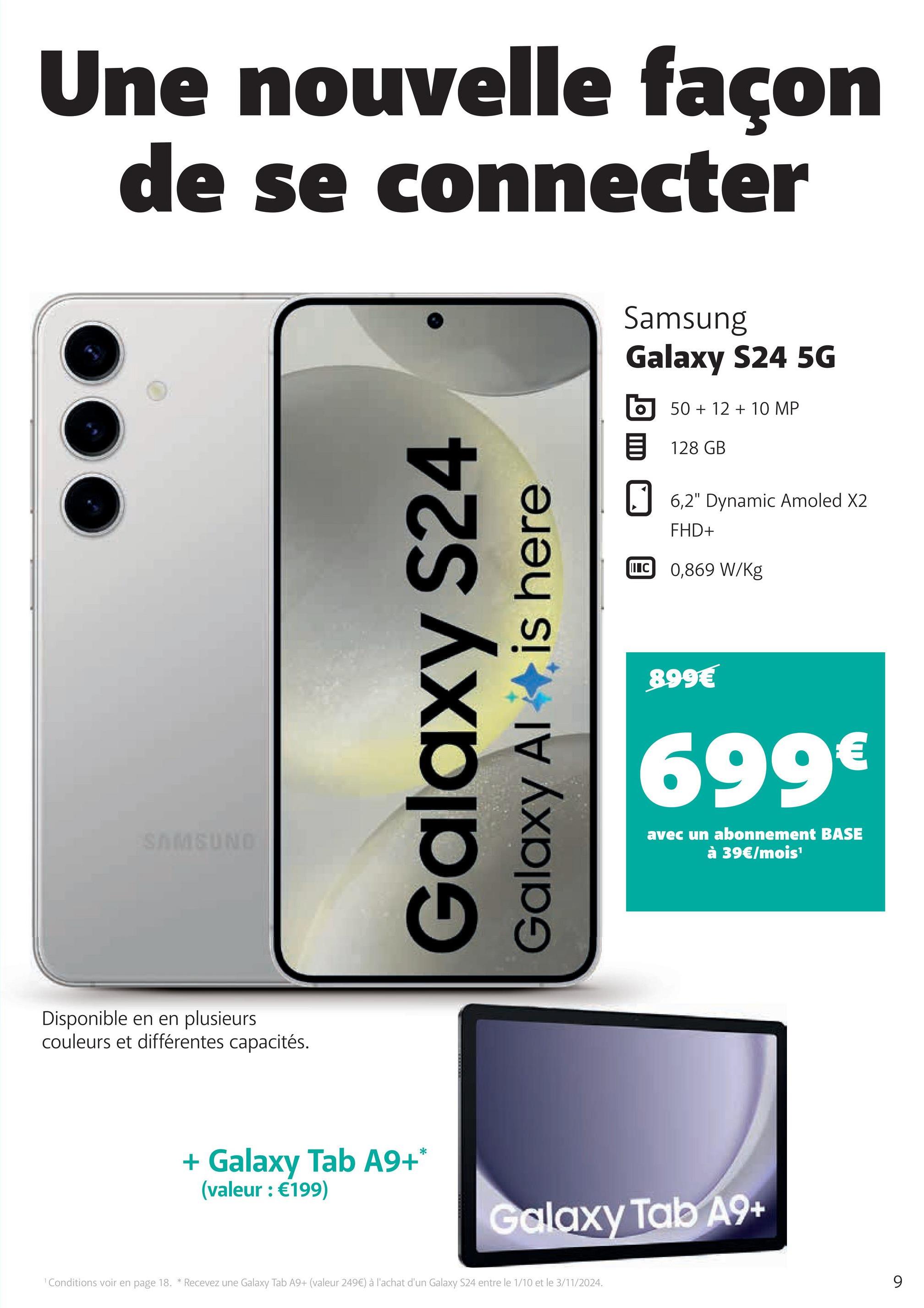 Une nouvelle façon
de se connecter
SAMSUNG
Disponible en en plusieurs
couleurs et différentes capacités.
Galaxy S24
Galaxy Al
is here
Samsung
Galaxy S24 5G
50+12+10 MP
目 128 GB
6,2" Dynamic Amoled X2
FHD+
C 0,869 W/kg
899€
699€
avec un abonnement BASE
à 39€/mois¹
+ Galaxy Tab A9+*
(valeur : €199)
Galaxy Tab A9+
1 Conditions voir en page 18. * Recevez une Galaxy Tab A9+ (valeur 249€) à l'achat d'un Galaxy S24 entre le 1/10 et le 3/11/2024.
9