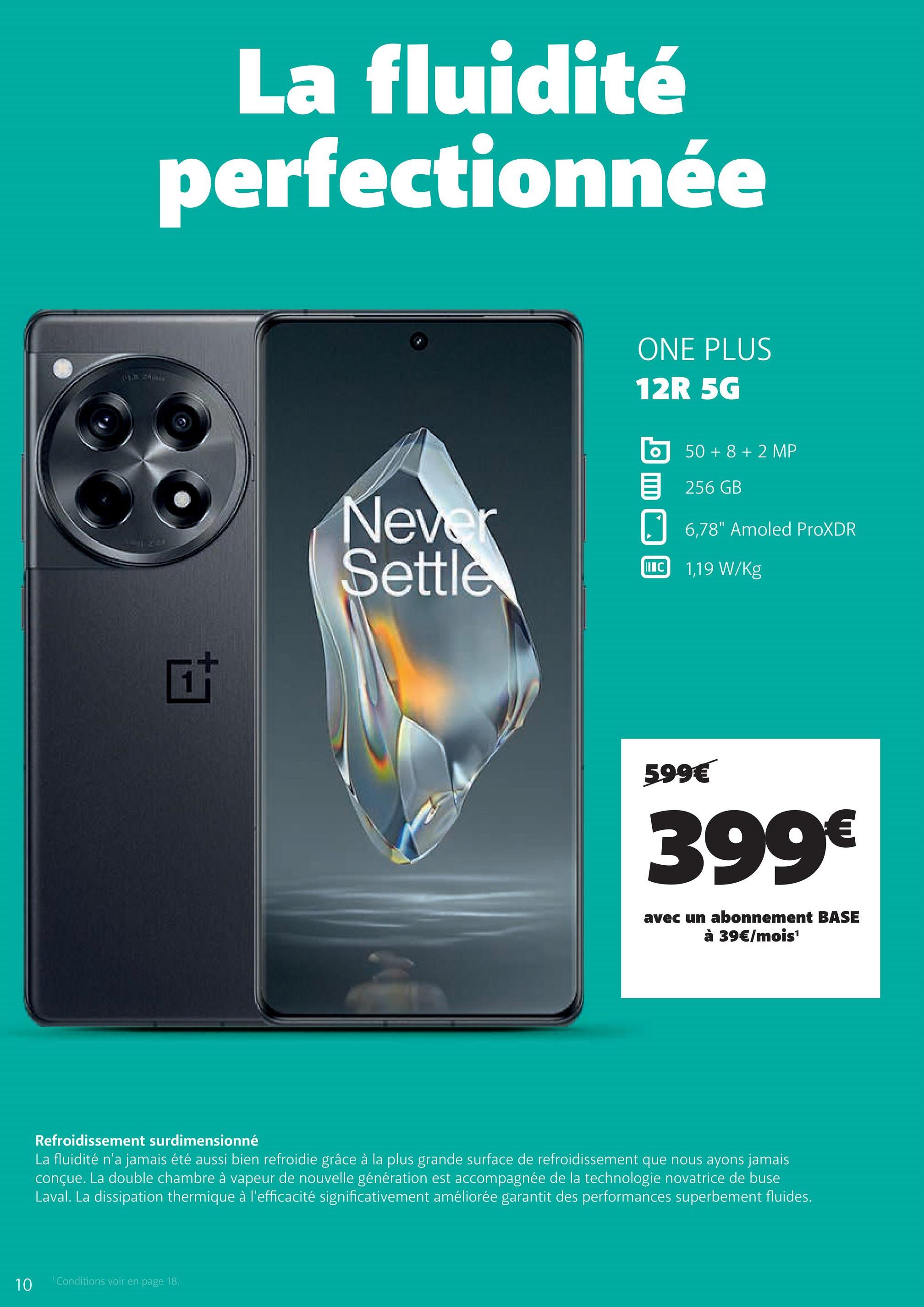 La fluidité
perfectionnée
ta
ONE PLUS
12R 5G
Never
Settle
目
50+8+2 MP
256GB
☐ 6,78" Amoled ProXDR
IIIC
1,19 W/kg
599€
399€
avec un abonnement BASE
à 39€/mois¹
Refroidissement surdimensionné
La fluidité n'a jamais été aussi bien refroidie grâce à la plus grande surface de refroidissement que nous ayons jamais
conçue. La double chambre à vapeur de nouvelle génération est accompagnée de la technologie novatrice de buse
Laval. La dissipation thermique à l'efficacité significativement améliorée garantit des performances superbement fluides.
10
1 Conditions voir en page 18.