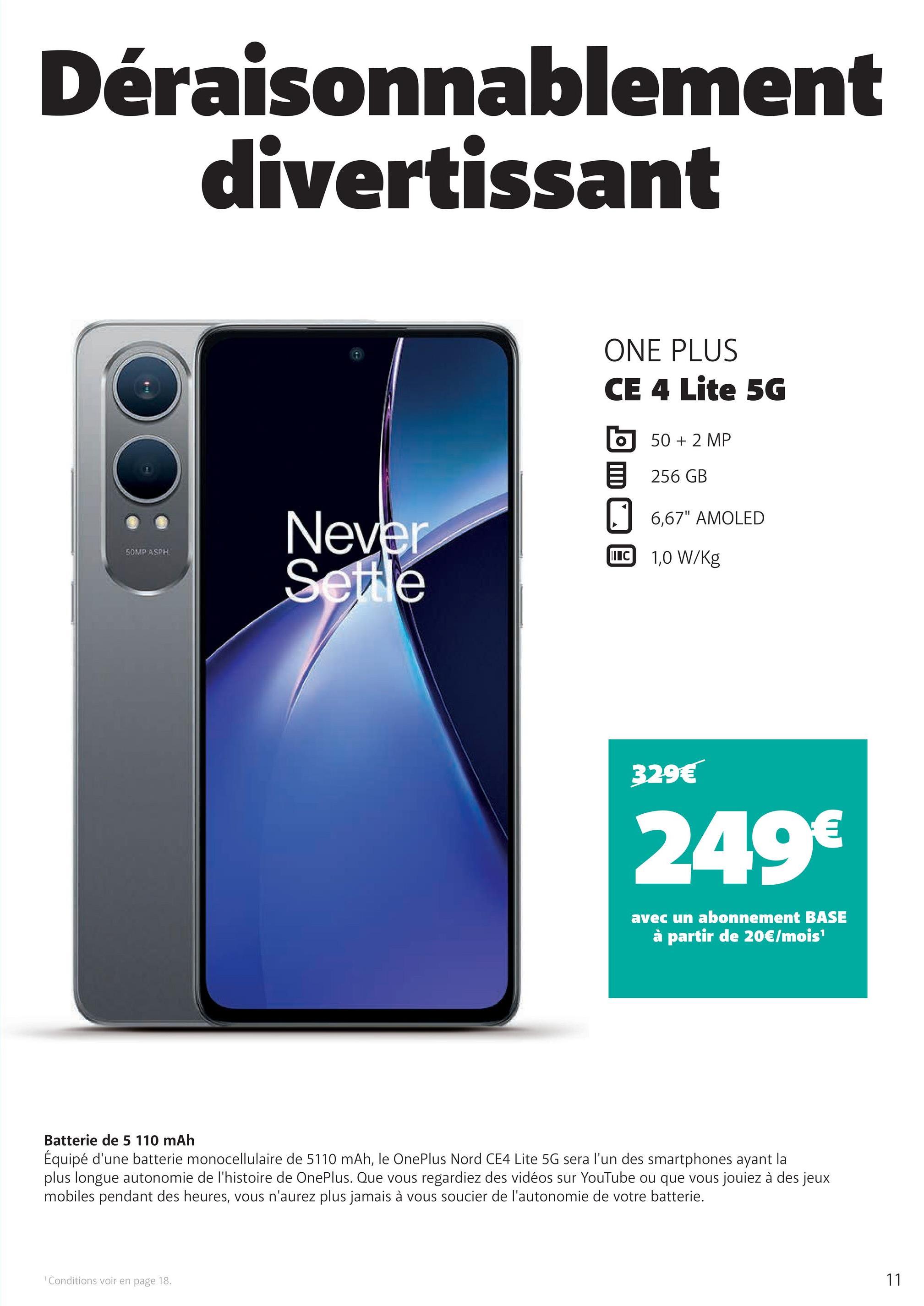 Déraisonnablement
divertissant
SOMP ASPH
Never
Settle
ONE PLUS
CE 4 Lite 5G
50 + 2 MP
256 GB
☐ 6,67" AMOLED
I C 1,0 W/kg
329€
249€
avec un abonnement BASE
à partir de 20€/mois¹
Batterie de 5 110 mAh
Équipé d'une batterie monocellulaire de 5110 mAh, le OnePlus Nord CE4 Lite 5G sera l'un des smartphones ayant la
plus longue autonomie de l'histoire de OnePlus. Que vous regardiez des vidéos sur YouTube ou que vous jouiez à des jeux
mobiles pendant des heures, vous n'aurez plus jamais à vous soucier de l'autonomie de votre batterie.
1 Conditions voir en page 18.
11