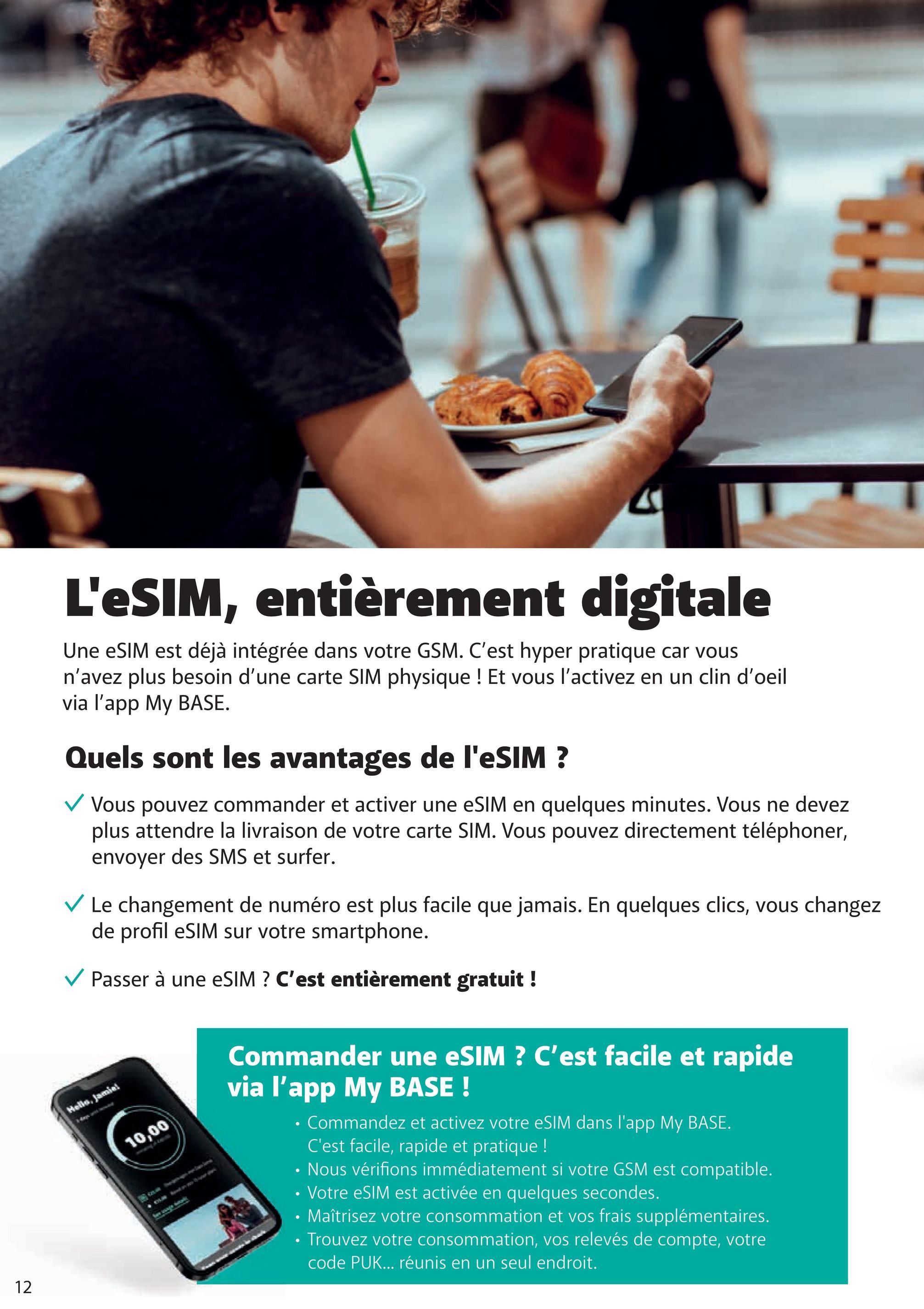 TH
L'eSIM, entièrement digitale
Une eSIM est déjà intégrée dans votre GSM. C'est hyper pratique car vous
n'avez plus besoin d'une carte SIM physique ! Et vous l'activez en un clin d'oeil
via l'app My BASE.
Quels sont les avantages de l'eSIM ?
✓ Vous pouvez commander et activer une eSIM en quelques minutes. Vous ne devez
plus attendre la livraison de votre carte SIM. Vous pouvez directement téléphoner,
envoyer des SMS et surfer.
✓ Le changement de numéro est plus facile que jamais. En quelques clics, vous changez
de profil eSIM sur votre smartphone.
Passer à une eSIM ? C'est entièrement gratuit !
Hello, Jamiei
10,00
Commander une eSIM ? C'est facile et rapide
via l'app My BASE!
Commandez et activez votre eSIM dans l'app My BASE.
C'est facile, rapide et pratique !
Nous vérifions immédiatement si votre GSM est compatible.
• Votre eSIM est activée en quelques secondes.
⚫ Maîtrisez votre consommation et vos frais supplémentaires.
Trouvez votre consommation, vos relevés de compte, votre
code PUK... réunis en un seul endroit.
12