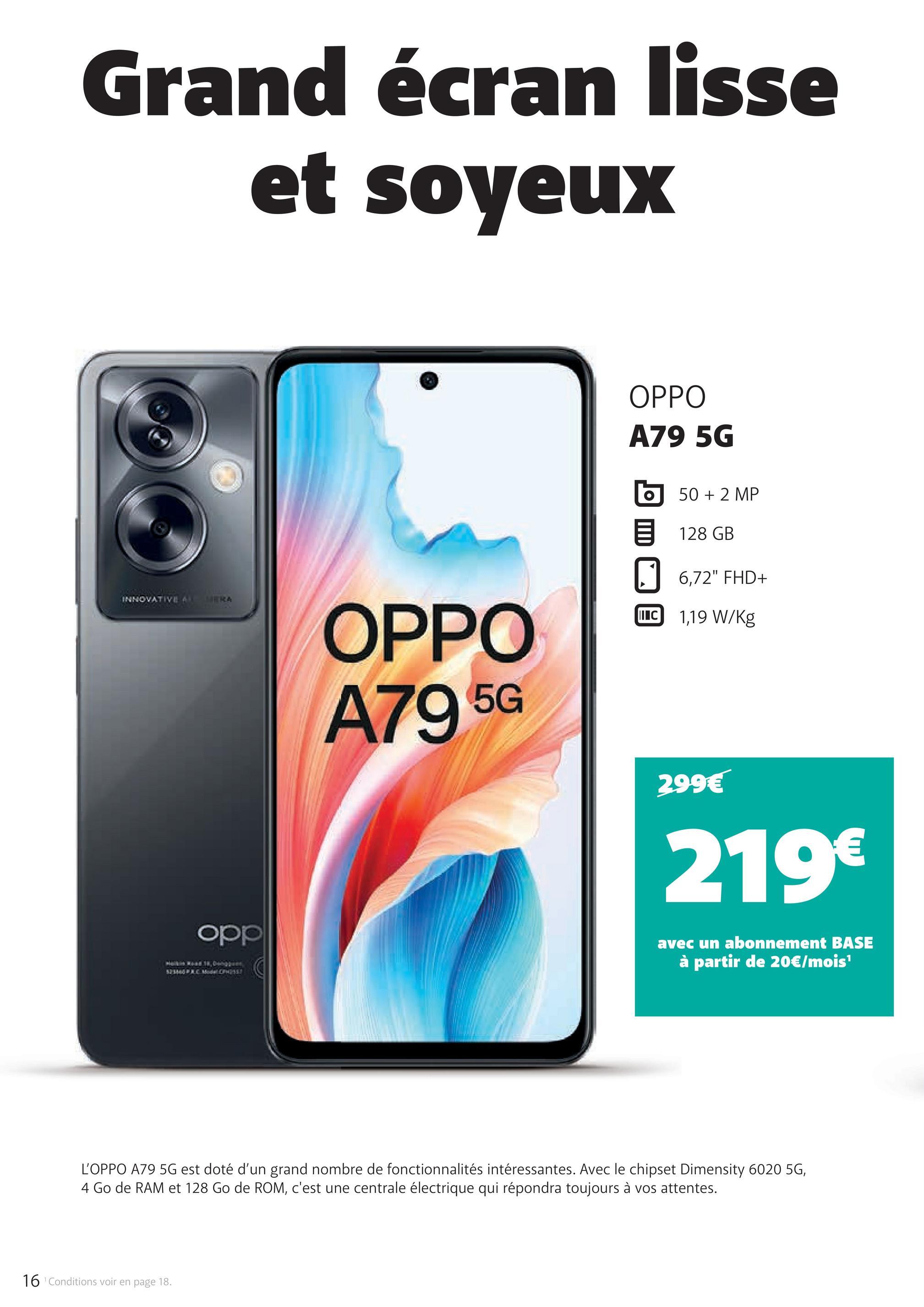 Grand écran lisse
et soyeux
INNOVATIVE A
MERA
OPPO
A79 5G
50 + 2 MP
128 GB
☐ 6,72" FHD+
II C 1,19 W/kg
OPPO
A79 5G
299€
219€
opp
avec un abonnement BASE
à partir de 20€/mois¹
L'OPPO A79 5G est doté d'un grand nombre de fonctionnalités intéressantes. Avec le chipset Dimensity 6020 5G,
4 Go de RAM et 128 Go de ROM, c'est une centrale électrique qui répondra toujours à vos attentes.
16 Conditions voir en page 18.