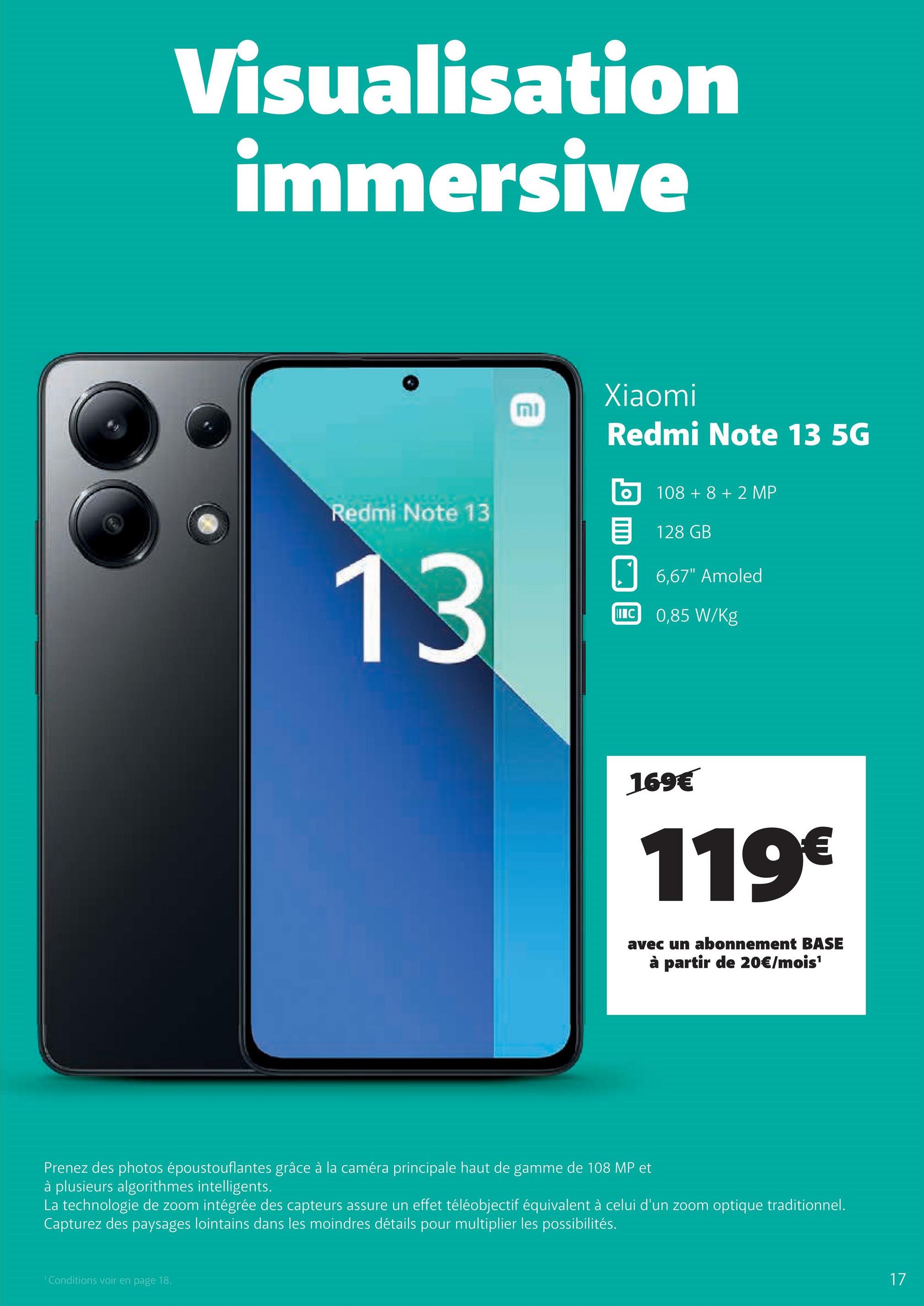 Visualisation
immersive
Redmi Note 13
13
וח
Xiaomi
Redmi Note 13 5G
108 +8 +2 MP
目 128 GB
6,67" Amoled
IIIC 0,85 W/Kg
169€
119€
avec un abonnement BASE
à partir de 20€/mois¹
Prenez des photos époustouflantes grâce à la caméra principale haut de gamme de 108 MP et
à plusieurs algorithmes intelligents.
La technologie de zoom intégrée des capteurs assure un effet téléobjectif équivalent à celui d'un zoom optique traditionnel.
Capturez des paysages lointains dans les moindres détails pour multiplier les possibilités.
'Conditions voir en page 18.
17