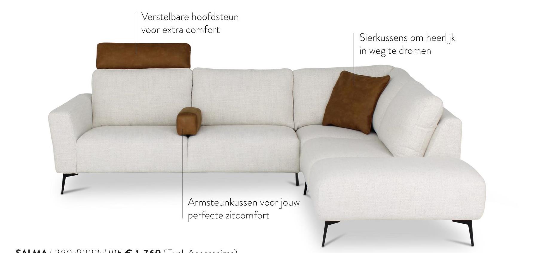 SALMA 1200D2221105
Verstelbare hoofdsteun
voor extra comfort
Armsteunkussen voor jouw
perfecte zitcomfort
Sierkussens om heerlijk
in weg te dromen