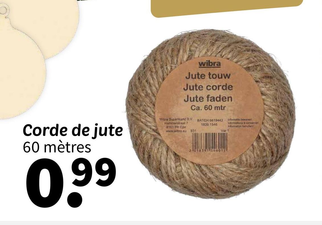 Corde de jute
60 mètres
0.99
wibra
Jute touw
Jute corde
Jute faden
Wibra Supermand BV
Hammarstraat 7
Ca. 60 mtr
101 PH Epe
www.witra.eu 931
BATCH 6618442
1839 1546
nat
infomation behal
Var 1
2018191 546012