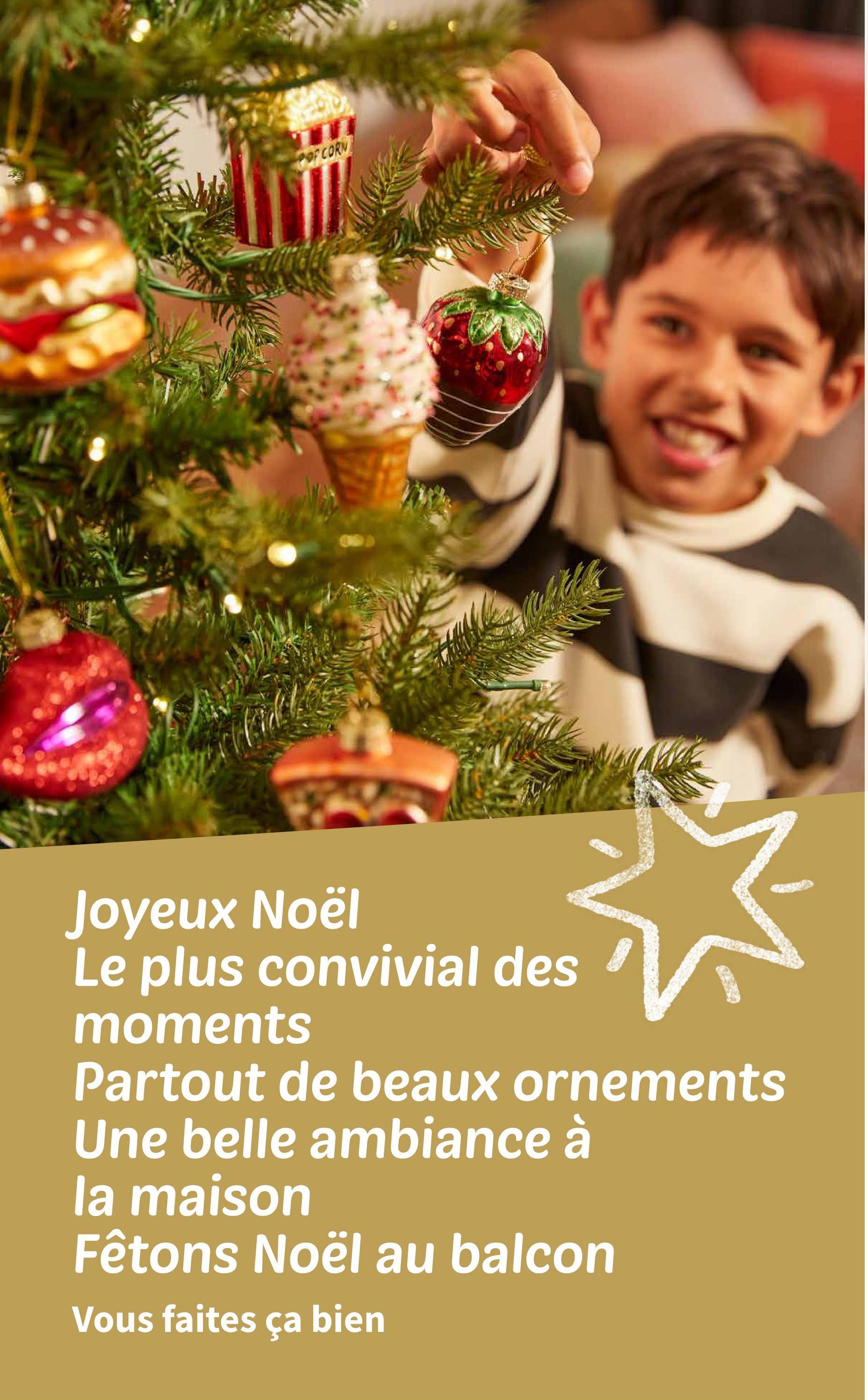 POPCORN
Joyeux Noël
Le plus convivial des
moments
Partout de beaux ornements
Une belle ambiance à
la maison
Fêtons Noël au balcon
Vous faites ça bien