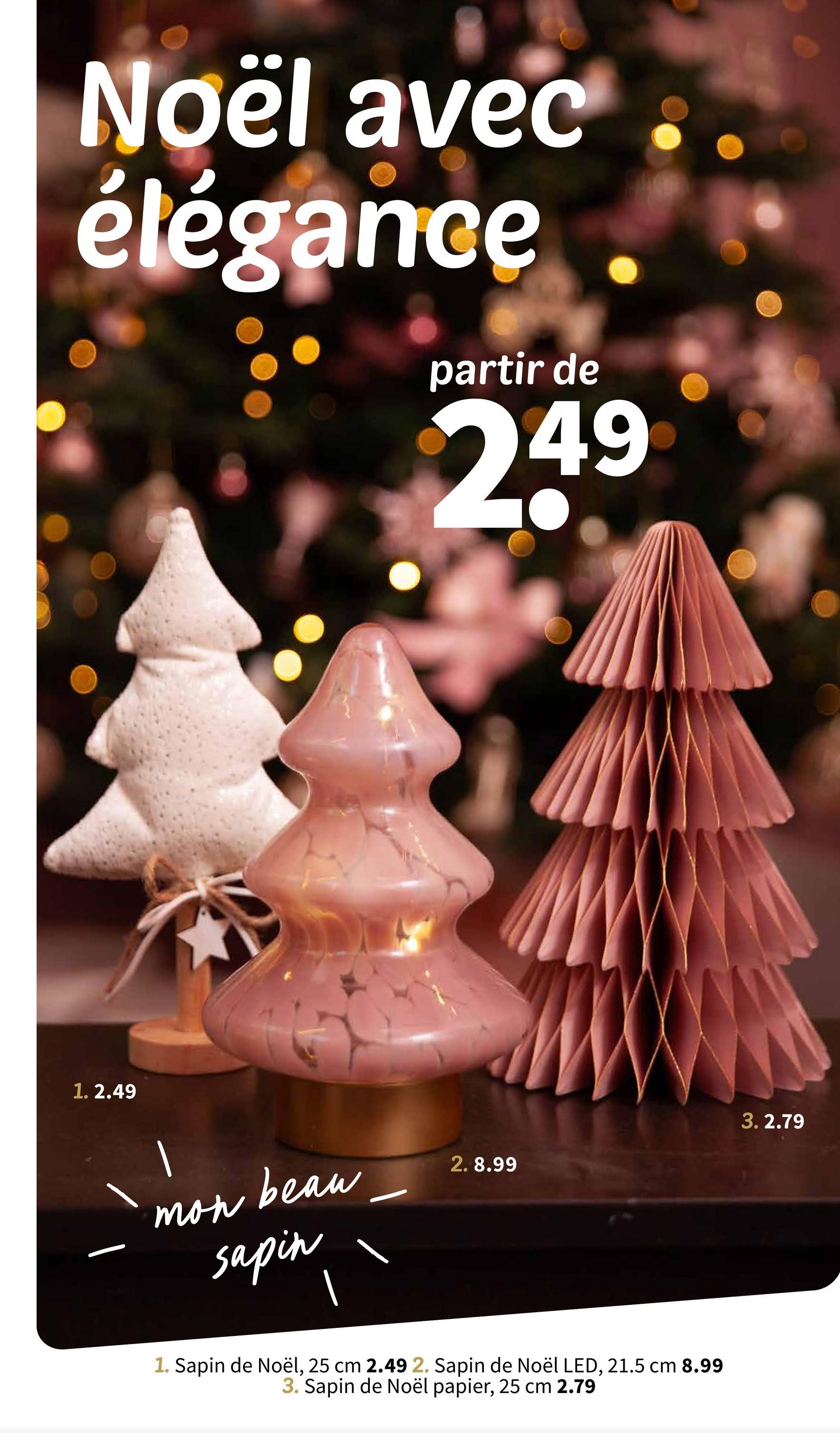 Noël avec
élégance
partir de
249
1.2.49
mon beau
sapin
3.2.79
2. 8.99
1. Sapin de Noël, 25 cm 2.49 2. Sapin de Noël LED, 21.5 cm 8.99
3. Sapin de Noël papier, 25 cm 2.79