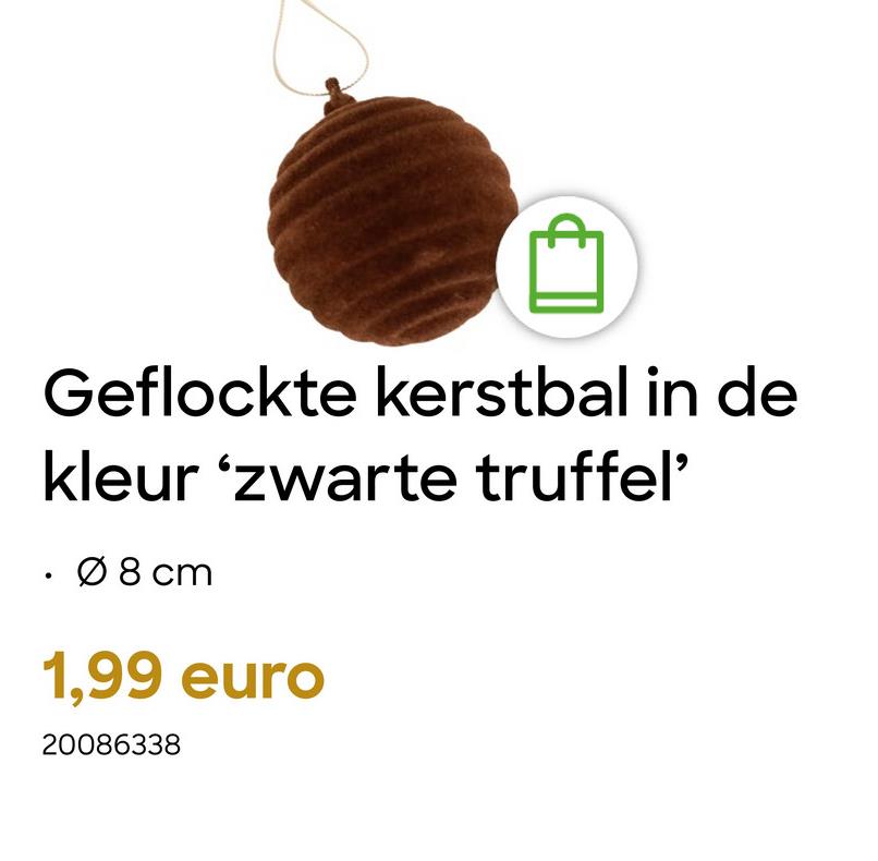 Geflockte kerstbal in de
kleur 'zwarte truffel'
Ø 8 cm
1,99 euro
20086338