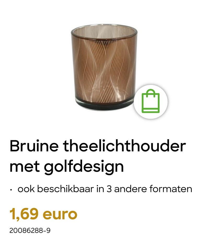 Bruine theelichthouder
met golfdesign
ook beschikbaar in 3 andere formaten
1,69 euro
20086288-9