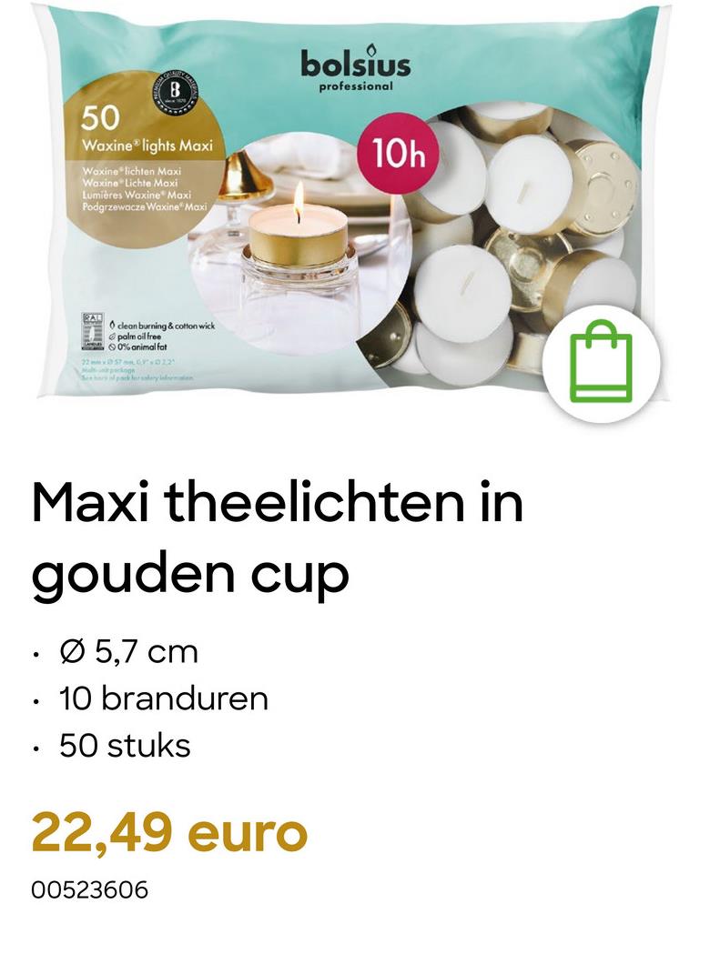 B
50
Waxine lights Maxi
Waxine lichten Maxi
Waxine Lichte Maxi
Lumières Waxine Maxi
Podgrzewacze Waxine Maxi
RAL
clean burning & cotton wick
palm oil free
0% animal fat
22x570012
Mapskog
Sery packer salary inten
bolsius
professional
101
10h
Maxi theelichten in
gouden cup
.
.
•
Ø 5,7 cm
10 branduren
50 stuks
22,49 euro
00523606
B