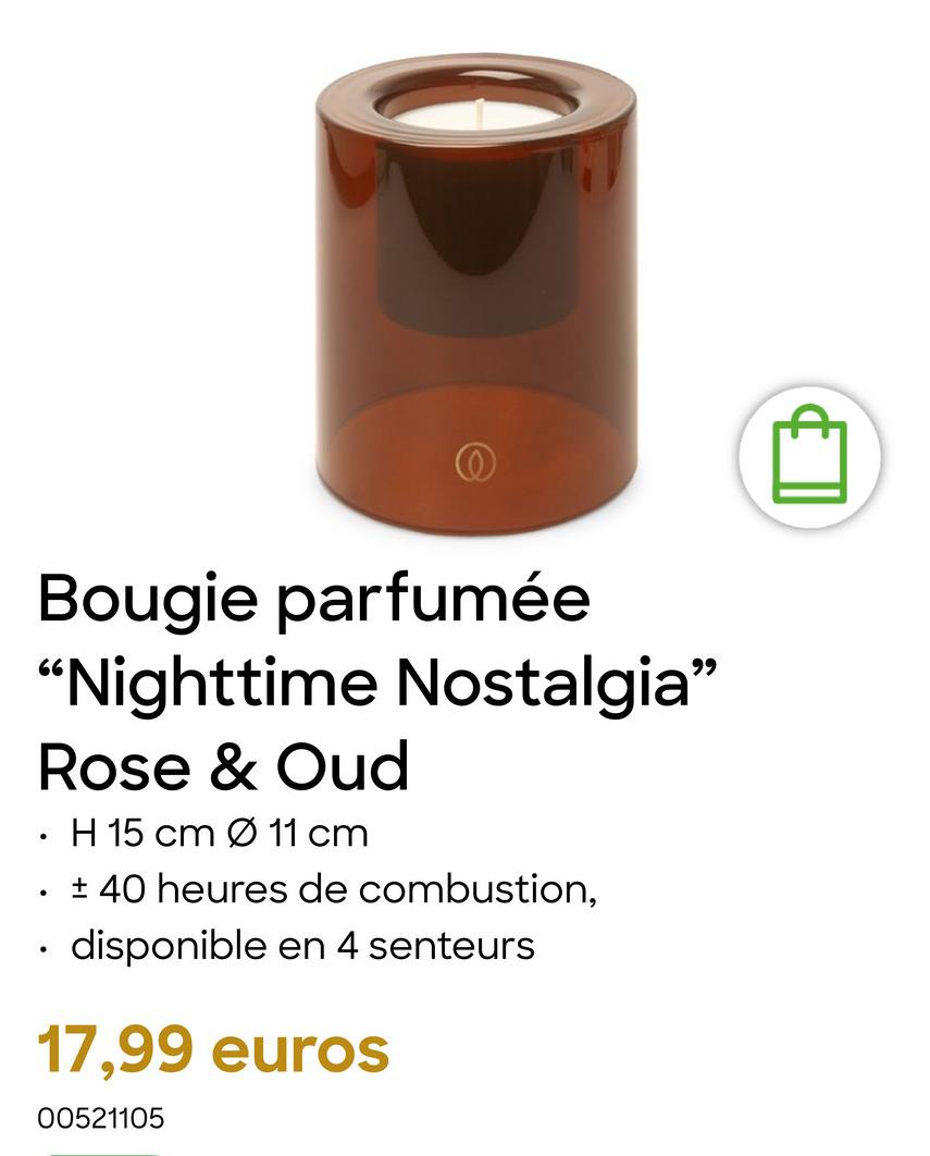 Bougie parfumée
"Nighttime Nostalgia"
•
•
Rose & Oud
H 15 cm Ø 11 cm
± 40 heures de combustion,
disponible en 4 senteurs
17,99 euros
00521105