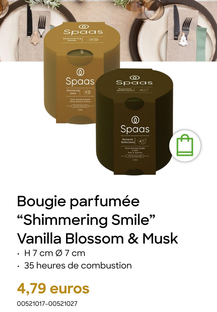 O
Spaas
Shimmering
Smile
Spaas
Shimmering
Smile
Glow Scented Candle
Vanilla Blossom & Musk
70% Plant Based W
:35h
O
Spaas
Romantic
Reflections]
@
Spaas
Romantic
Reflections
Glow Scented Candle
2-wick
Pear & Jasmine
70% Part Based Was
+55h
Bougie parfumée
"Shimmering Smile"
Vanilla Blossom & Musk
•
•
H7 cm Ø 7 cm
35 heures de combustion
4,79 euros
00521017-00521027