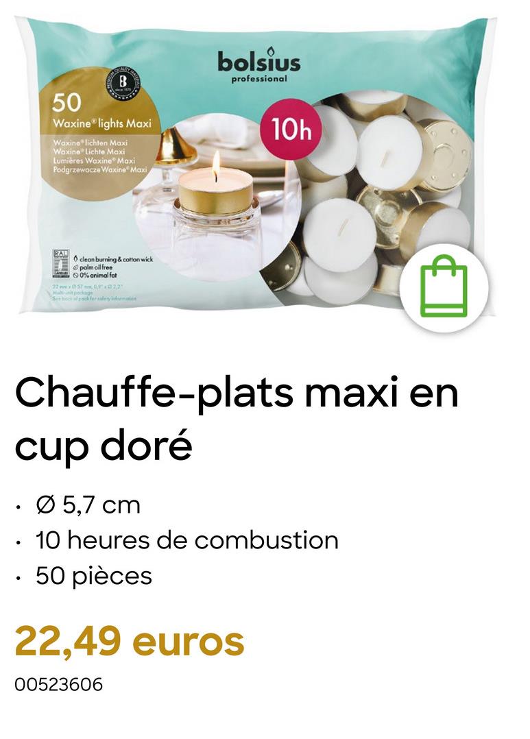 B
50
Waxine lights Maxi
Waxine lichten Maxi
Waxine Lichte Maxi
Lumières Waxine Maxi
Podgrzewacze Waxine Maxi
clean burning & cotton wick
palm oil free
0% animal fat
225722
Ma pockage
Sekk for salery ima
bolsius
professional
10h
Chauffe-plats maxi en
cup doré
.
Ø 5,7 cm
•
10 heures de combustion
. 50 pièces
22,49 euros
00523606