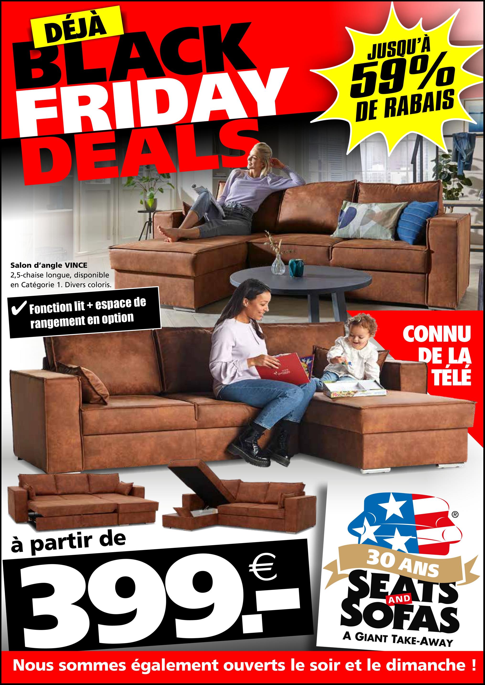 DÉJÀ
JUSQU'À
BLACK
FRIDAY 59%
DEALS
DE RABAIS
Salon d'angle VINCE
2,5-chaise longue, disponible
en Catégorie 1. Divers coloris.
✓ Fonction lit + espace de
rangement en option
CONNU
DE LA
TÉLÉ
à partir de
€
399.--
30 ANS
SEATS
SOFAS
A GIANT TAKE-AWAY
Nous sommes également ouverts le soir et le dimanche !