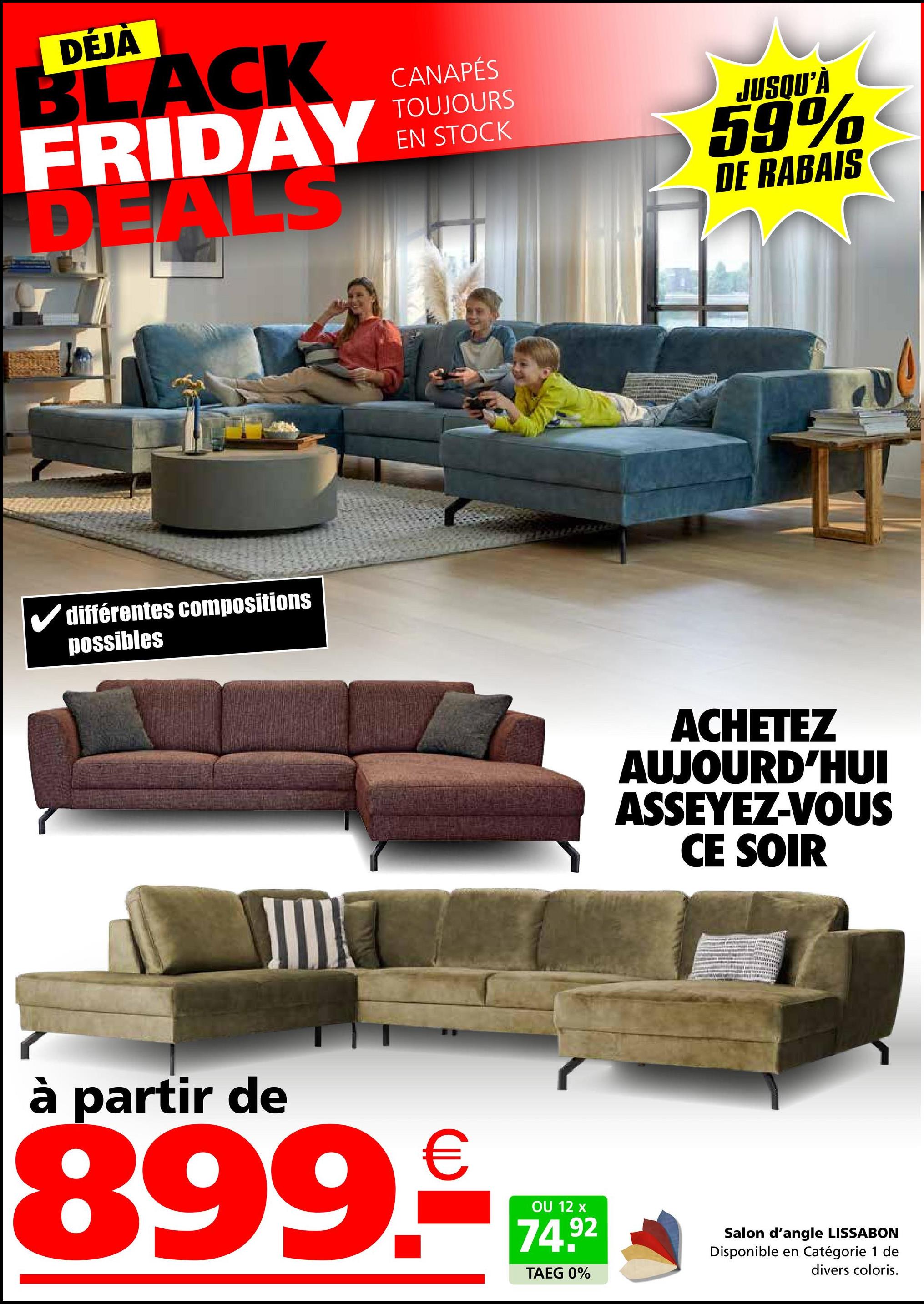 DÉJÀ
BLACK
FRIDAY
DEALS
différentes compositions
possibles
CANAPÉS
TOUJOURS
EN STOCK
JUSQU'À
59%
DE RABAIS
ACHETEZ
AUJOURD'HUI
ASSEYEZ-VOUS
CE SOIR
à partir de
899.₤
OU 12 x
74.92
TAEG 0%
Salon d'angle LISSABON
Disponible en Catégorie 1 de
divers coloris.