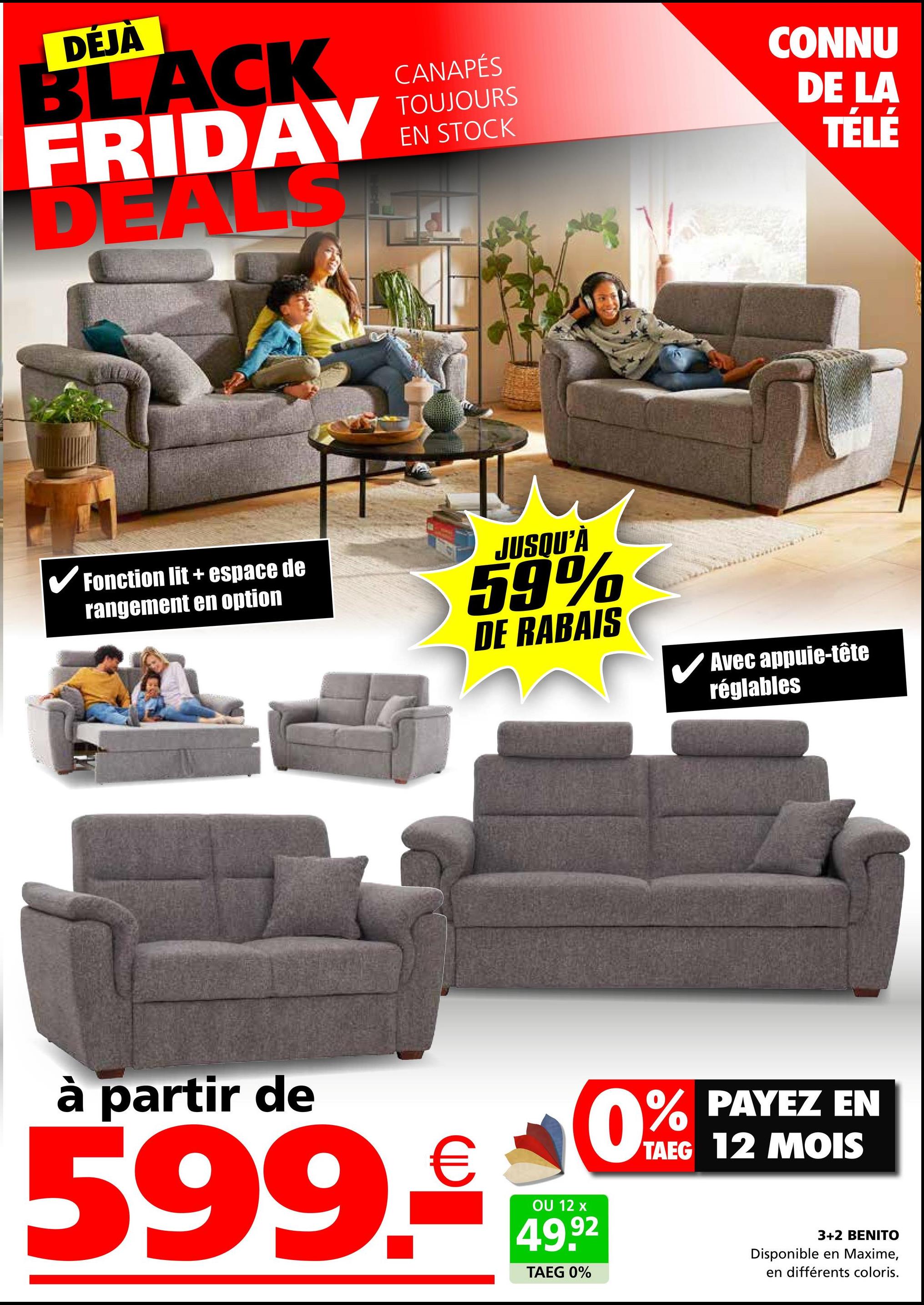 DÉJÀ
BLACK
FRIDAY
DEALS
CANAPÉS
TOUJOURS
EN STOCK
CONNU
DE LA
TÉLÉ
✓ Fonction lit + espace de
rangement en option
JUSQU'À
59%
DE RABAIS
✓ Avec appuie-tête
réglables
à partir de
599.€
OU 12 x
49.92
TAEG 0%
% PAYEZ EN
TAEG 12 MOIS
0%
3+2 BENITO
Disponible en Maxime,
en différents coloris.