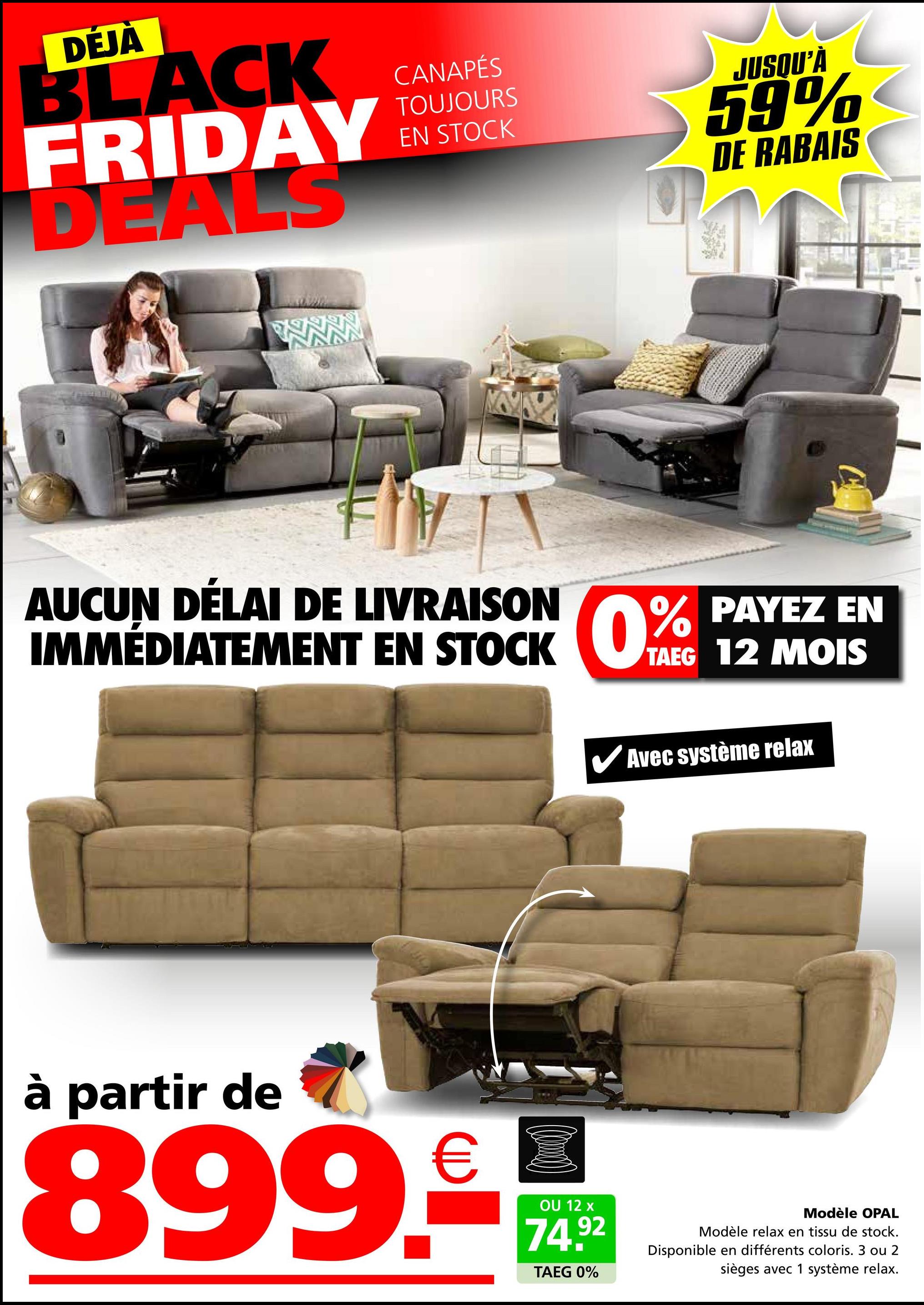 DÉJÀ
BLACK
FRIDAY
DEALS
CANAPÉS
TOUJOURS
EN STOCK
JUSQU'À
59%
DE RABAIS
AUCUN DÉLAI DE LIVRAISON
IMMÉDIATEMENT EN STOCK
PAYEZ EN
0% PAYEZ
TAEG 12 MOIS
Avec système relax
à partir de
899.-
OU 12 x
74.92
TAEG 0%
Modèle OPAL
Modèle relax en tissu de stock.
Disponible en différents coloris. 3 ou 2
sièges avec 1 système relax.