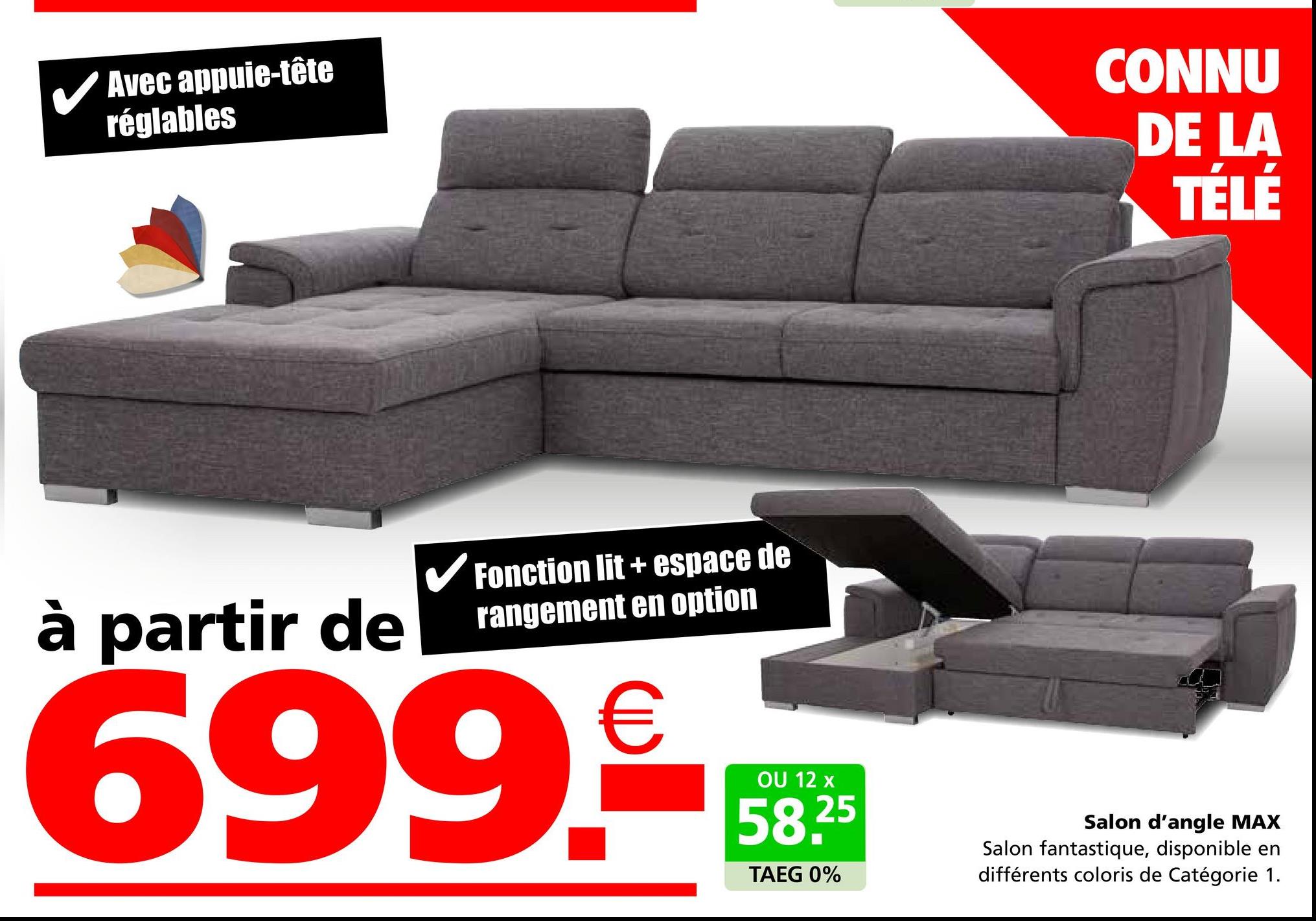 Avec appuie-tête
réglables
à partir de
✓ Fonction lit + espace de
rangement en option
699.€
CONNU
DE LA
TÉLÉ
OU 12 x
58.25
TAEG 0%
Salon d'angle MAX
Salon fantastique, disponible en
différents coloris de Catégorie 1.