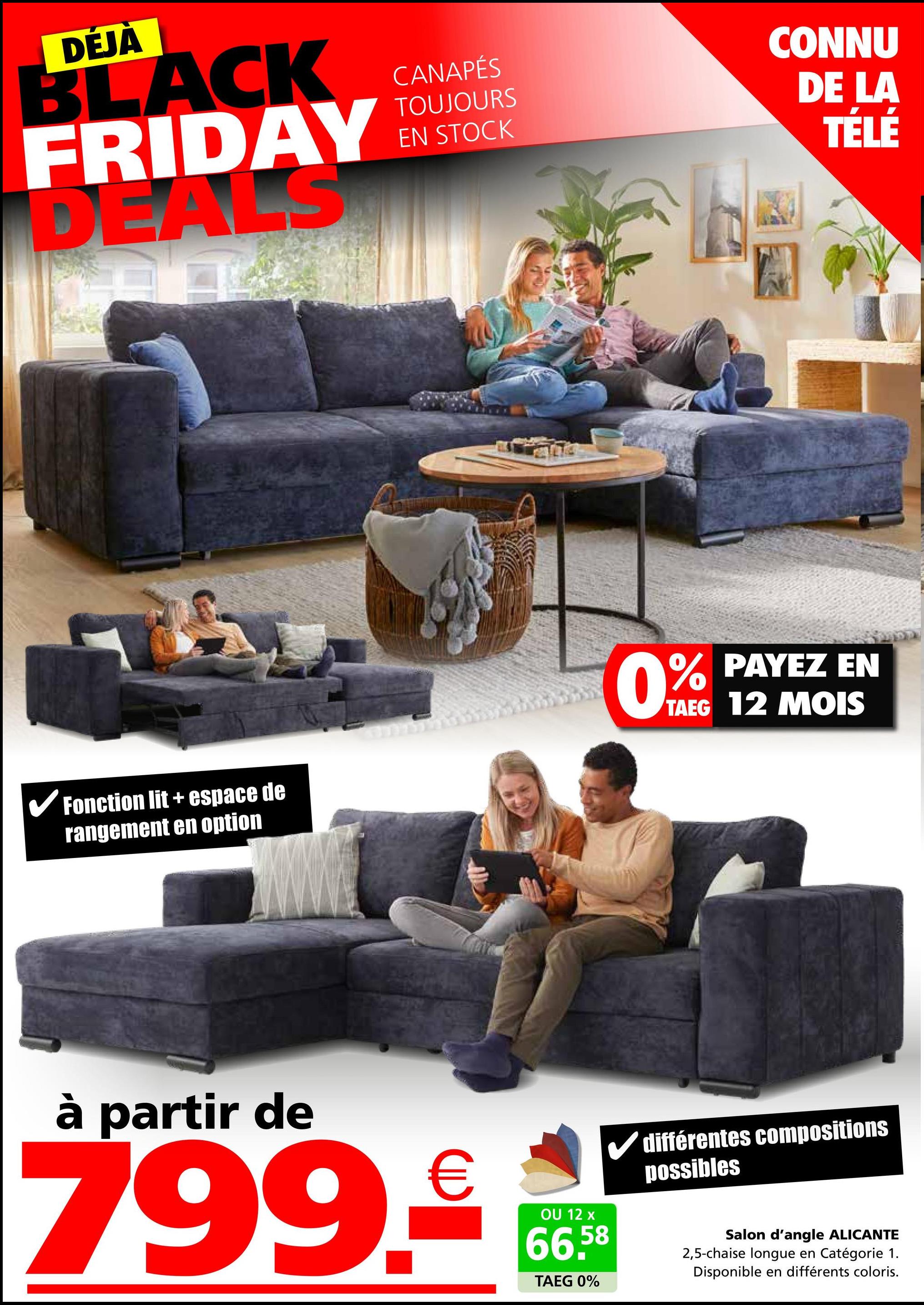 DÉJÀ
BLACK
FRIDAY
DEALS
CANAPÉS
TOUJOURS
EN STOCK
รถ
CONNU
DE LA
TÉLÉ
Fonction lit + espace de
rangement en option
0% PAYEZ EN
TAEG 12 MOIS
à partir de
799.€
✓ différentes compositions
possibles
OU 12 x
66.58
TAEG 0%
Salon d'angle ALICANTE
2,5-chaise longue en Catégorie 1.
Disponible en différents coloris.