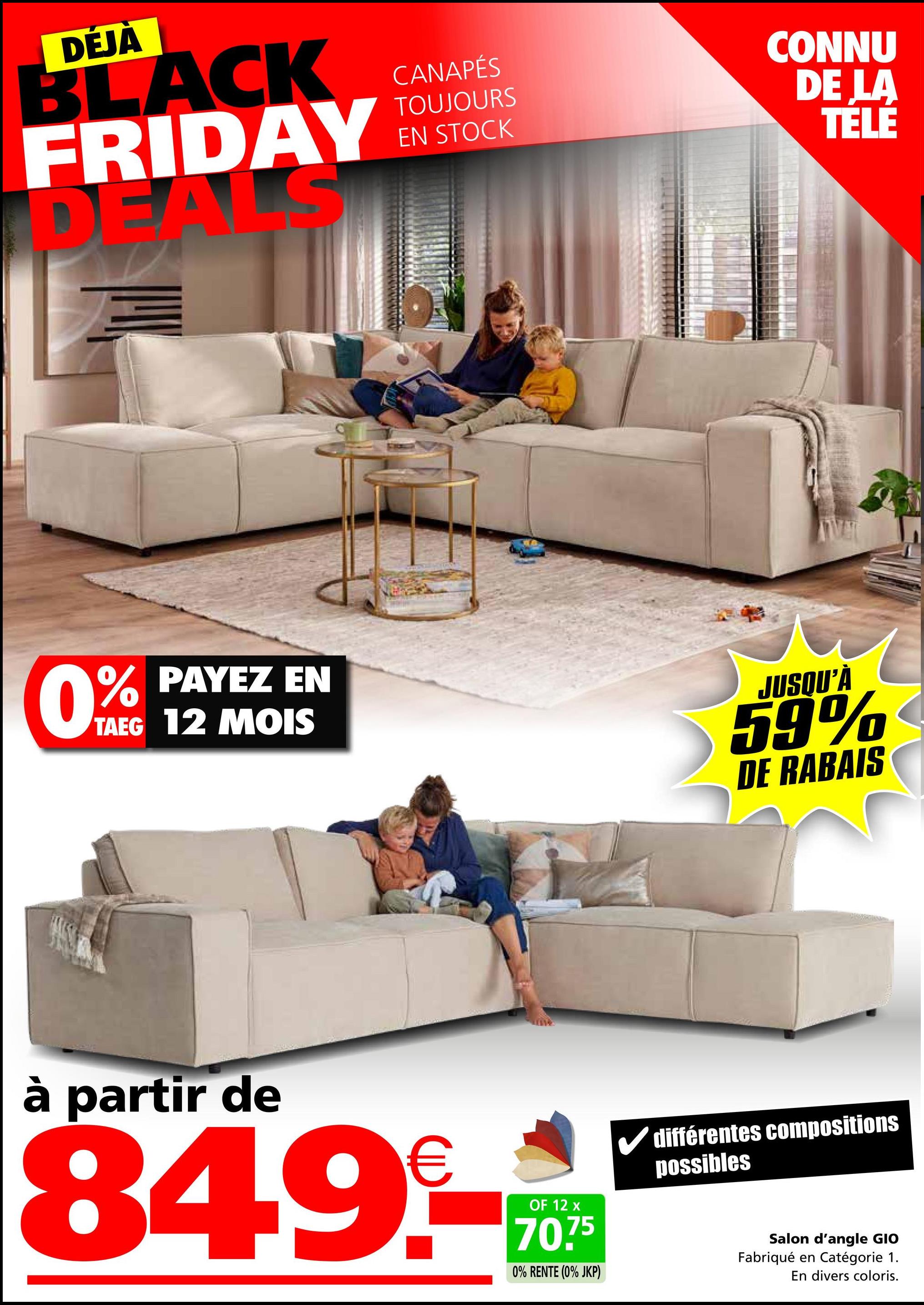 DÉJÀ
BLACK
FRIDAY
DEALS
CANAPÉS
TOUJOURS
EN STOCK
CONNU
DE LA
TÉLÉ
0%
% PAYEZ EN
TAEG 12 MOIS
JUSQU'À
59%
DE RABAIS
à partir de
849-0
OF 12 x
70.75
0% RENTE (0% JKP)
différentes compositions
possibles
Salon d'angle GIO
Fabriqué en Catégorie 1.
En divers coloris.