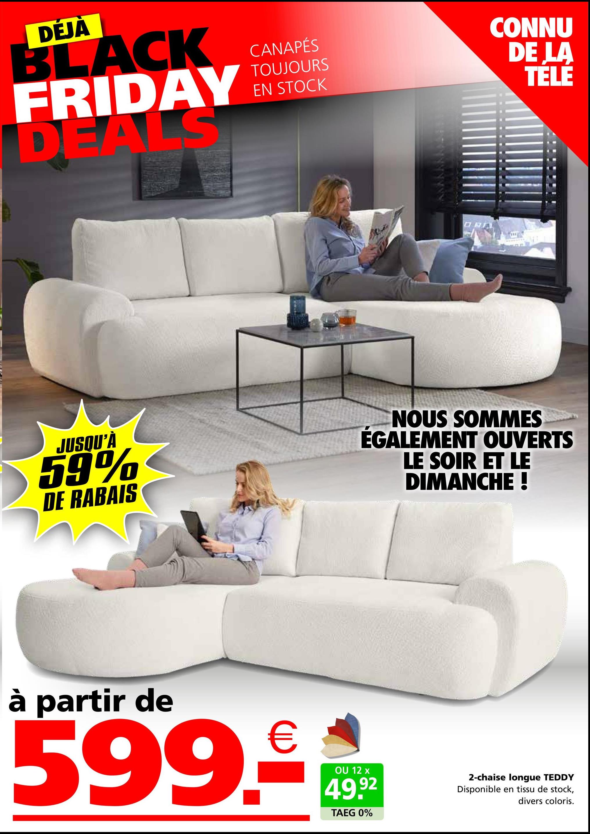 DÉJÀ
BLACK
FRIDAY
DEALS
CANAPÉS
TOUJOURS
EN STOCK
CONNU
DE LA
TELE
JUSQU'À
59%
DE RABAIS
NOUS SOMMES
ÉGALEMENT OUVERTS
LE SOIR ET LE
DIMANCHE !
à partir de
599.₤
OU 12 x
49.92
TAEG 0%
2-chaise longue TEDDY
Disponible en tissu de stock,
divers coloris.