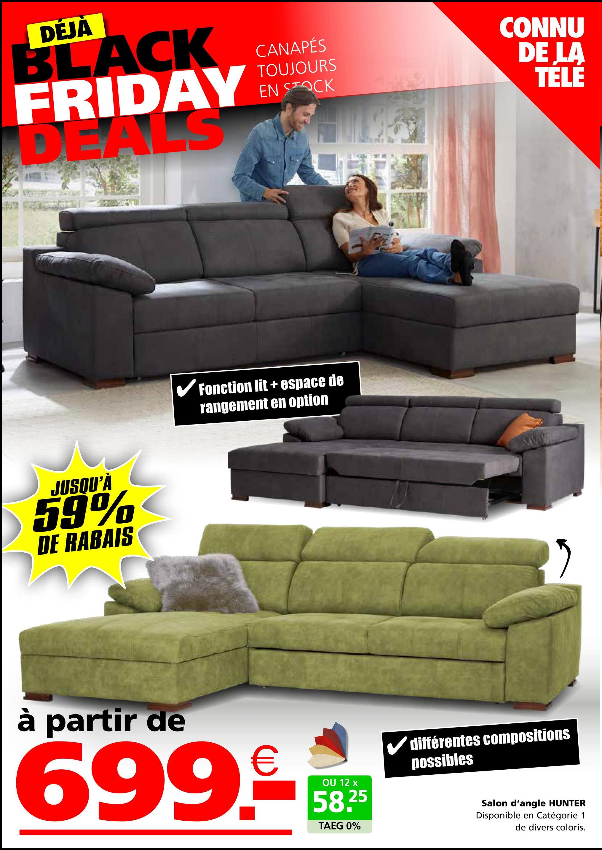 DÉJÀ
BLACK
FRIDAY
DEALS
JUSQU'À
59%
DE RABAIS
CANAPÉS
TOUJOURS
EN STOCK
✓ Fonction lit + espace de
rangement en option
à partir de
699.-
OU 12 x
58.25
TAEG 0%
CONNU
DE LA
TELE
différentes compositions
possibles
Salon d'angle HUNTER
Disponible en Catégorie 1
de divers coloris.