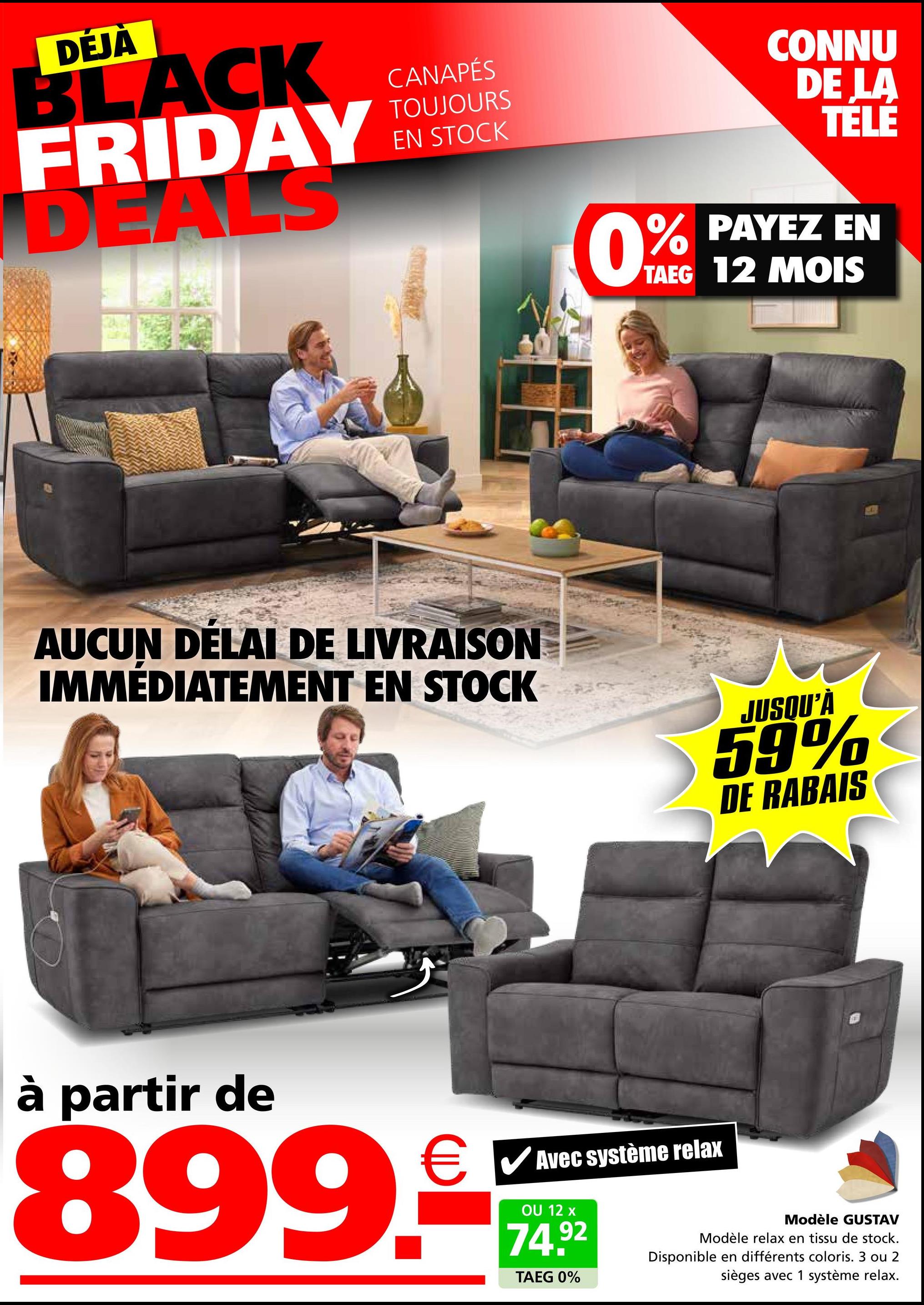 DÉJÀ
BLACK
FRIDAY
DEALS
CANAPÉS
TOUJOURS
EN STOCK
AUCUN DÉLAI DE LIVRAISON
IMMÉDIATEMENT EN STOCK
0%
CONNU
DE LA
TELE
% PAYEZ EN
TAEG 12 MOIS
JUSQU'À
59%
DE RABAIS
à partir de
€ ✓ Avec système relax
899.
OU 12 x
74.92
TAEG 0%
Modèle GUSTAV
Modèle relax en tissu de stock.
Disponible en différents coloris. 3 ou 2
sièges avec 1 système relax.