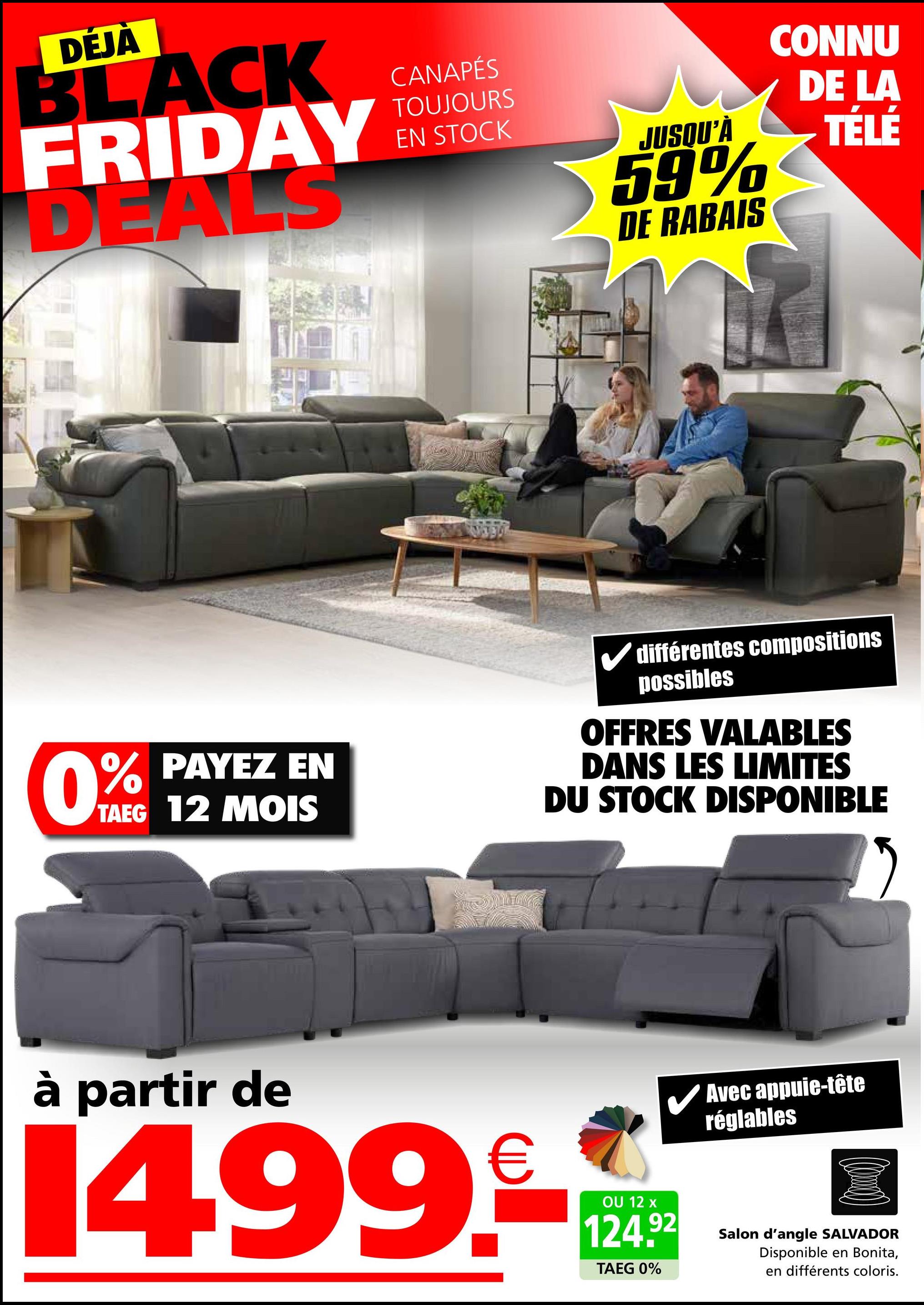 DÉJÀ
BLACK
FRIDAY
DEALS
CANAPÉS
TOUJOURS
EN STOCK
JUSQU'À
59%
DE RABAIS
CONNU
DE LA
TÉLÉ
0% PAYEZ EN
TAEG 12 MOIS
différentes compositions
possibles
OFFRES VALABLES
DANS LES LIMITES
DU STOCK DISPONIBLE
à partir de
14.99.
OU 12 x
124.92
TAEG 0%
Avec appuie-tête
réglables
Salon d'angle SALVADOR
Disponible en Bonita,
en différents coloris.