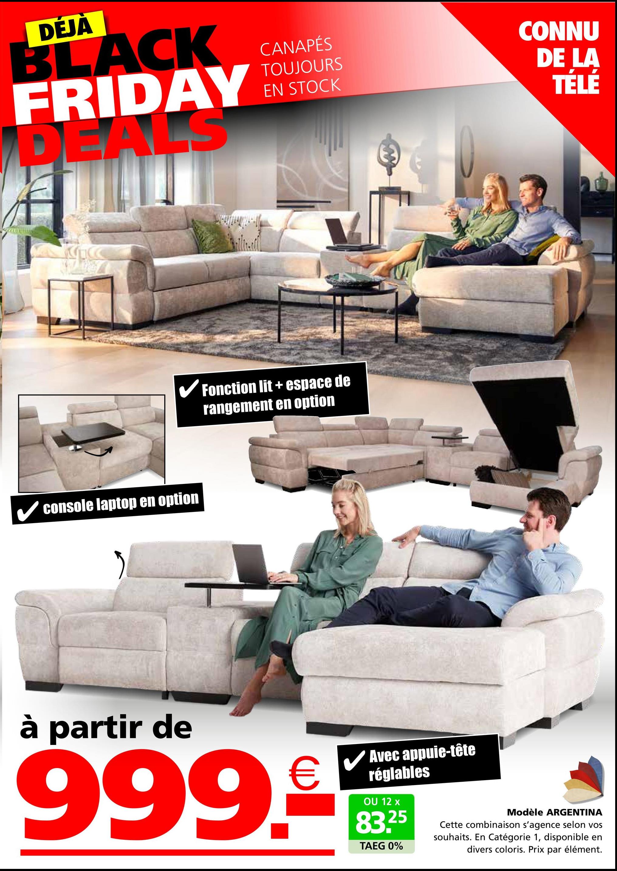 DÉJÀ
BLACK
FRIDAY
DEALS
CANAPÉS
TOUJOURS
EN STOCK
✓ Fonction lit + espace de
rangement en option
✓ console laptop en option
CONNU
DE LA
TÉLÉ
à partir de
999.9
Avec appuie-tête
réglables
OU 12 x
83.25
TAEG 0%
Modèle ARGENTINA
Cette combinaison s'agence selon vos
souhaits. En Catégorie 1, disponible en
divers coloris. Prix par élément.