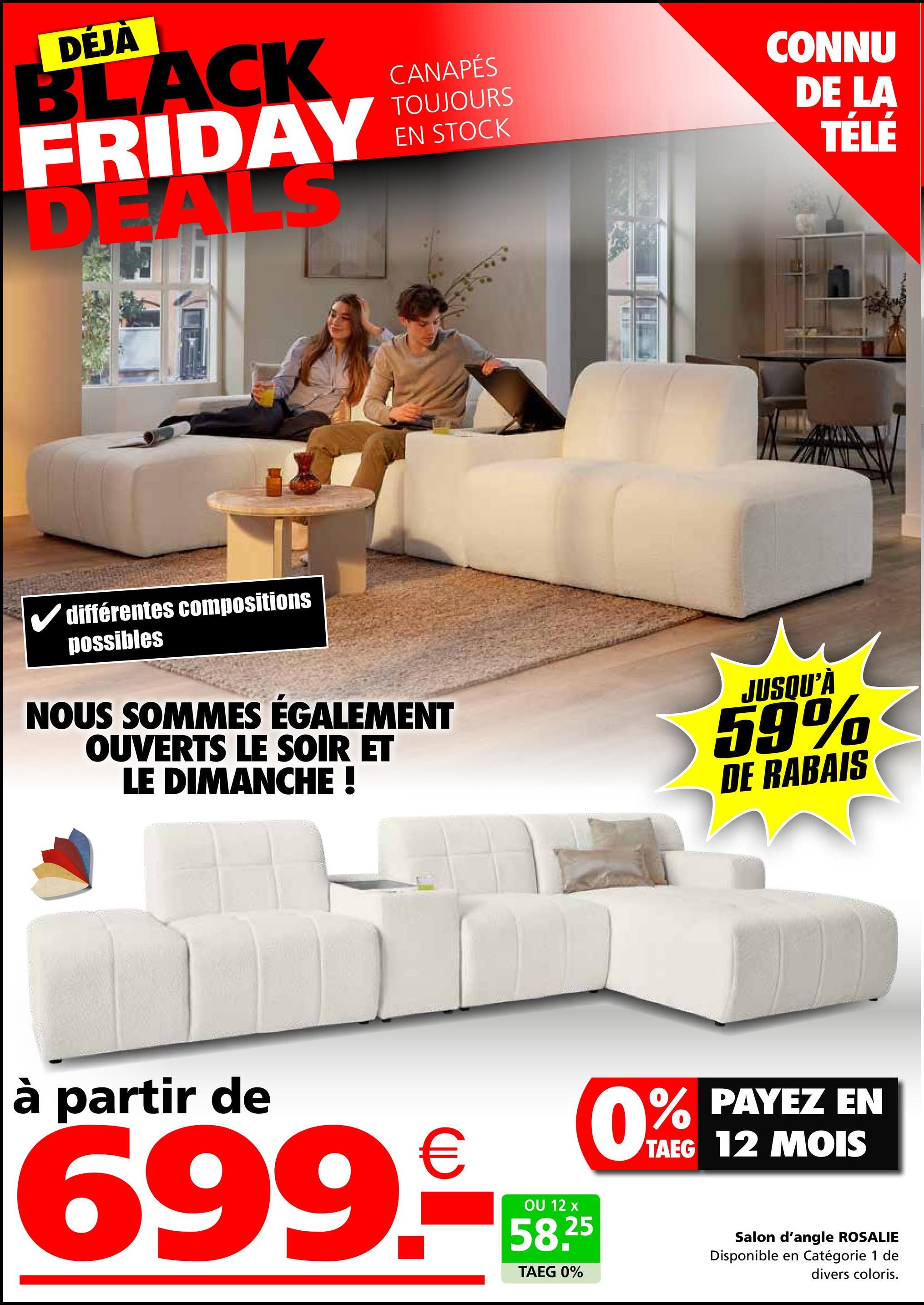 DÉJÀ
BLACK
FRIDAY
DEALS
CANAPÉS
TOUJOURS
EN STOCK
CONNU
DE LA
TÉLÉ
✓ différentes compositions
possibles
NOUS SOMMES ÉGALEMENT
OUVERTS LE SOIR ET
LE DIMANCHE !
JUSQU'À
59%
DE RABAIS
à partir de
699.-
OU 12 x
58.25
TAEG 0%
0% PAYEZ EN
TAEG 12 MOIS
Salon d'angle ROSALIE
Disponible en Catégorie 1 de
divers coloris.