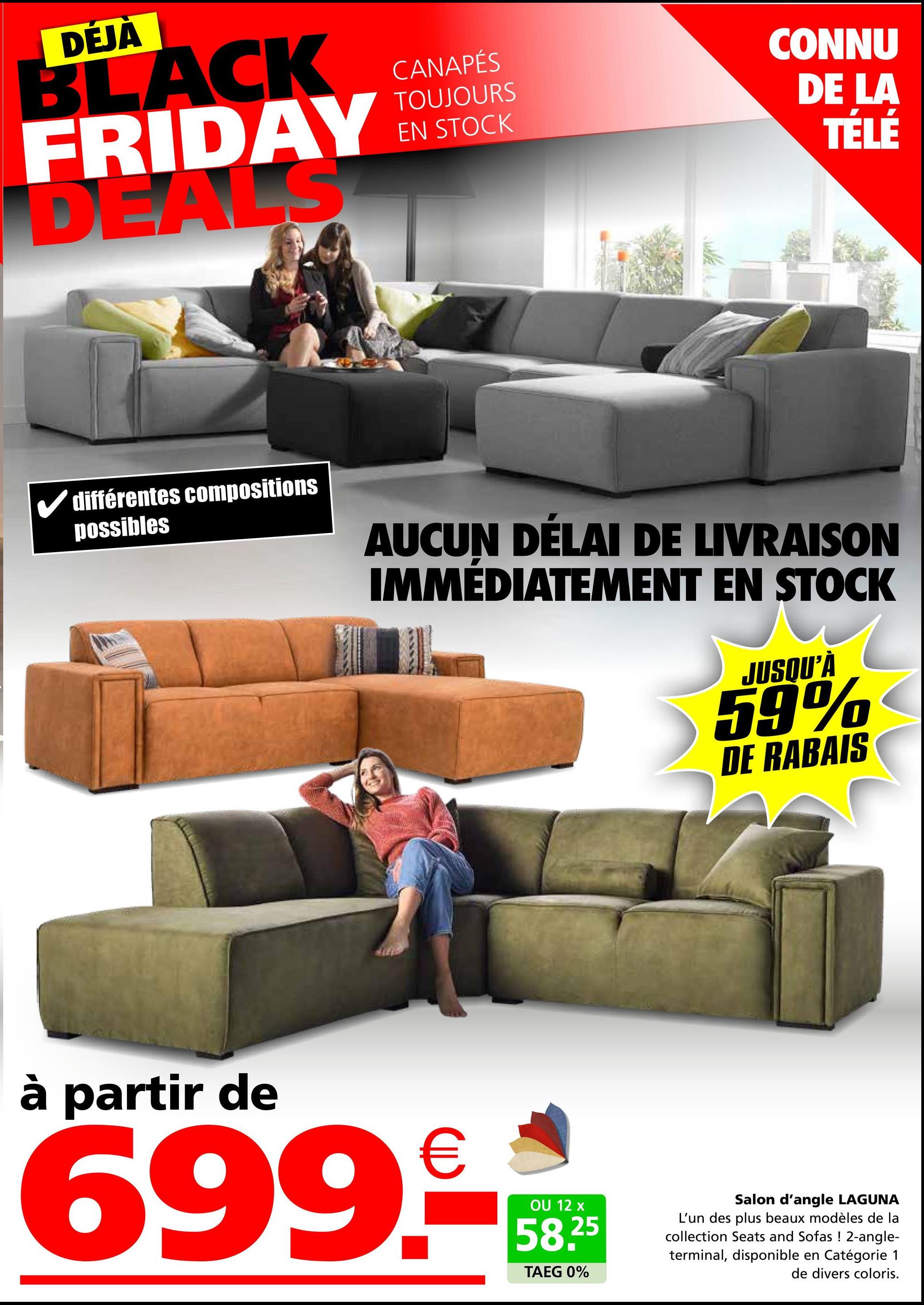 DÉJÀ
BLACK
FRIDAY
DEALS
CANAPÉS
TOUJOURS
EN STOCK
CONNU
DE LA
TÉLÉ
✓ différentes compositions
possibles
AUCUN DÉLAI DE LIVRAISON
IMMÉDIATEMENT EN STOCK
JUSQU'À
59%
DE RABAIS
à partir de
699.9
OU 12 x
58.25
TAEG 0%
Salon d'angle LAGUNA
L'un des plus beaux modèles de la
collection Seats and Sofas ! 2-angle-
terminal, disponible en Catégorie 1
de divers coloris.