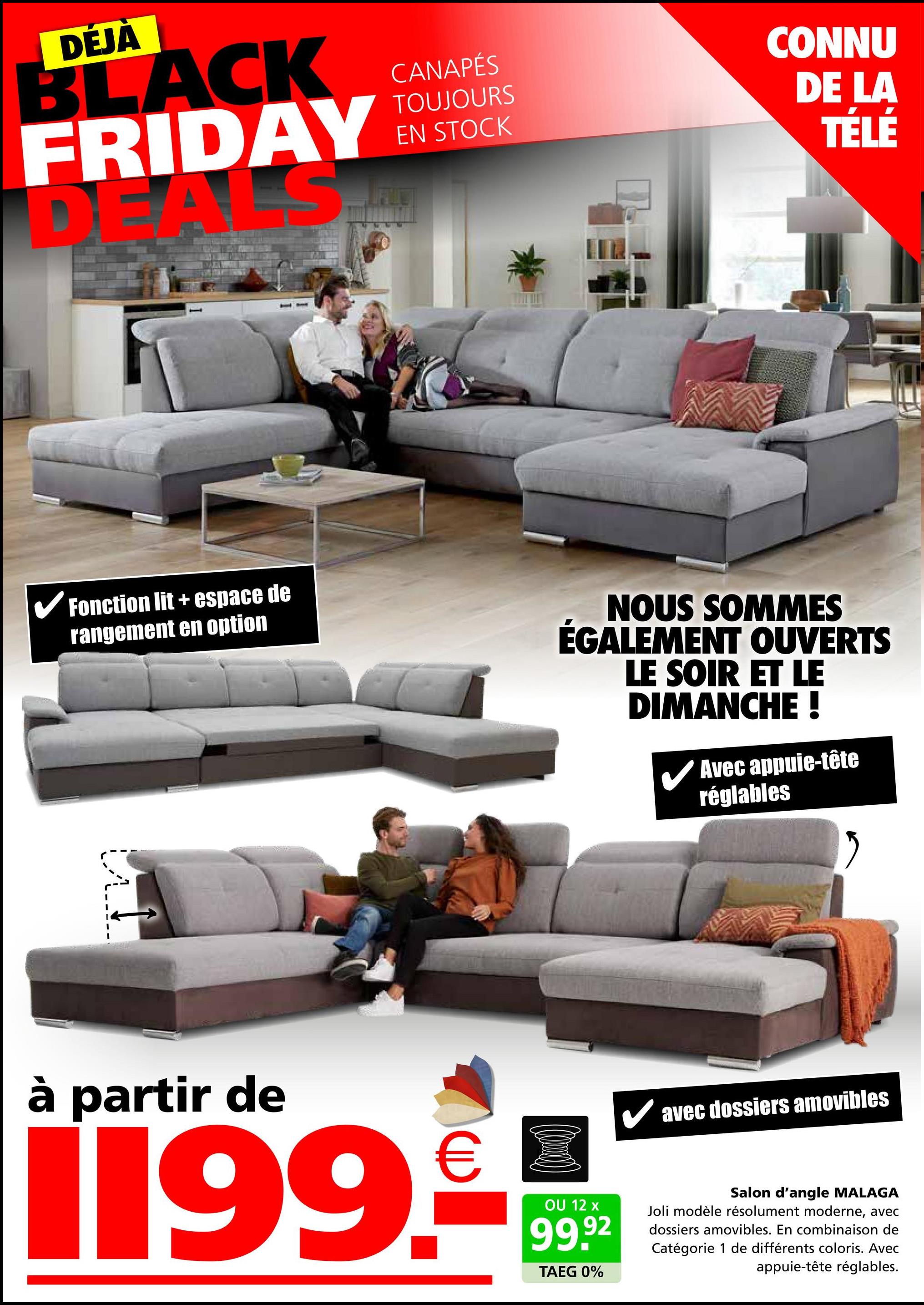 DÉJA
BLACK
FRIDAY
S
D
CANAPÉS
TOUJOURS
EN STOCK
CONNU
DE LA
TÉLÉ
✓ Fonction lit + espace de
rangement en option
NOUS SOMMES
ÉGALEMENT OUVERTS
LE SOIR ET LE
DIMANCHE !
Avec appuie-tête
réglables
à partir de
€
1199.-
OU 12 x
99.92
TAEG 0%
✓ avec dossiers amovibles
Salon d'angle MALAGA
Joli modèle résolument moderne, avec
dossiers amovibles. En combinaison de
Catégorie 1 de différents coloris. Avec
appuie-tête réglables.