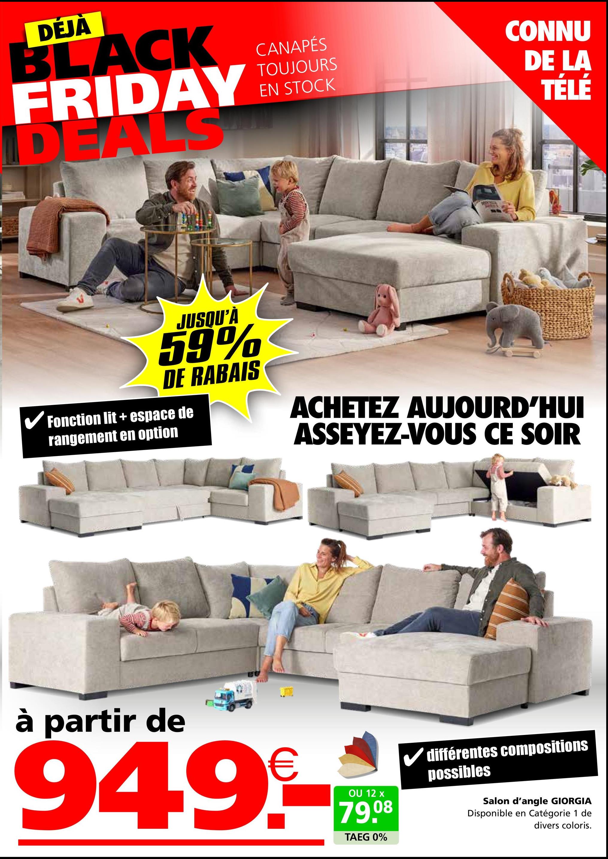 DÉJÀ
BLACK
FRIDAY
DEALS
CANAPÉS
TOUJOURS
EN STOCK
CONNU
DE LA
TÉLÉ
JUSQU'À
59%
DE RABAIS
✓ Fonction lit + espace de
rangement en option
ACHETEZ AUJOURD'HUI
ASSEYEZ-VOUS CE SOIR
à partir de
949.-*
12
79.08
TAEG 0%
différentes compositions
possibles
Salon d'angle GIORGIA
Disponible en Catégorie 1 de
divers coloris.