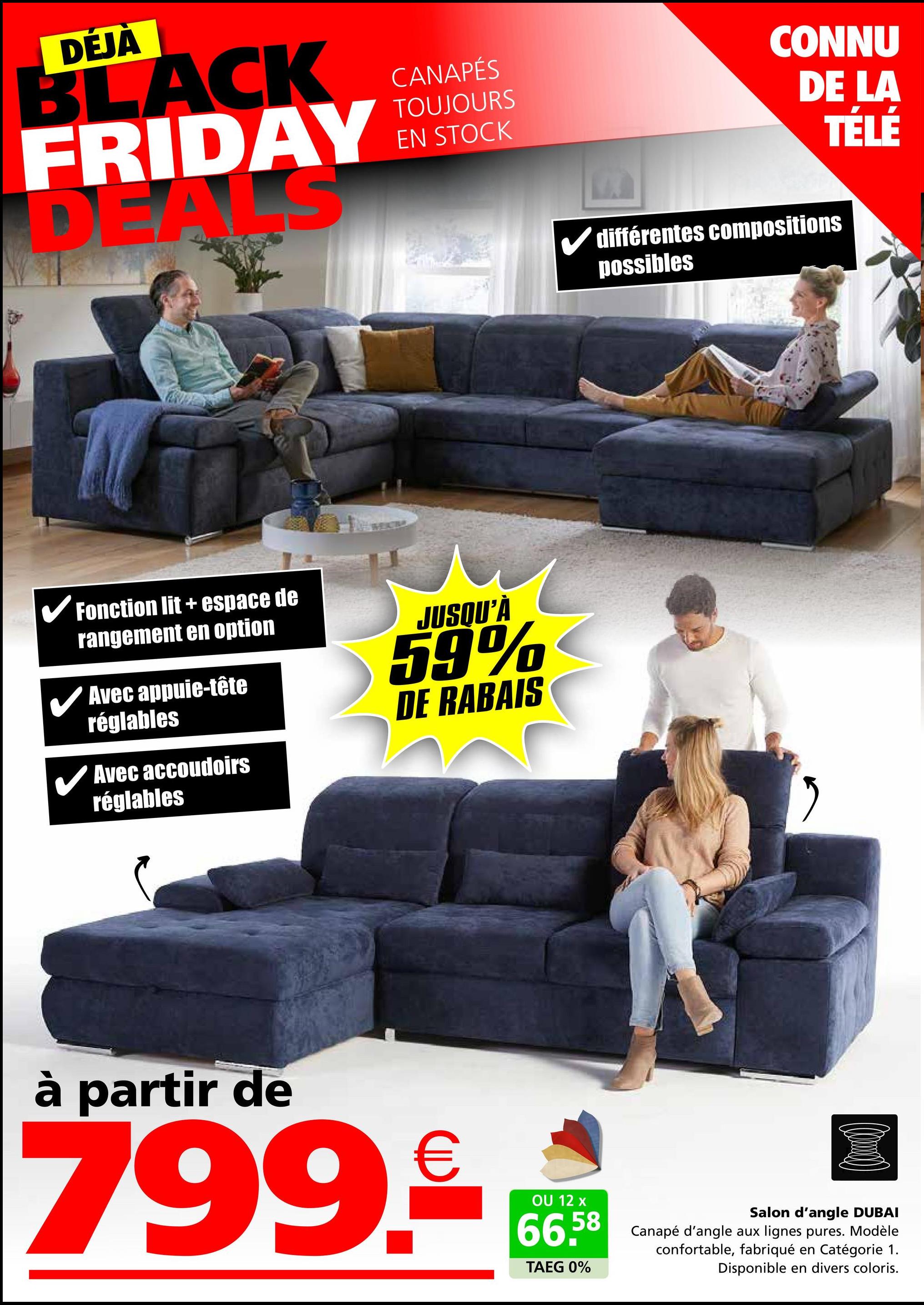 DÉJÀ
BLACK
FRIDAY
DEALS
CANAPÉS
TOUJOURS
EN STOCK
✓ Fonction lit + espace de
rangement en option
Avec appuie-tête
réglables
Avec accoudoirs
réglables
JUSQU'À
59%
DE RABAIS
CONNU
DE LA
TÉLÉ
✓ différentes compositions
possibles
"
à partir de
799.9€ *
OU 12
66.58
TAEG 0%
Salon d'angle DUBAI
Canapé d'angle aux lignes pures. Modèle
confortable, fabriqué en Catégorie 1.
Disponible en divers coloris.