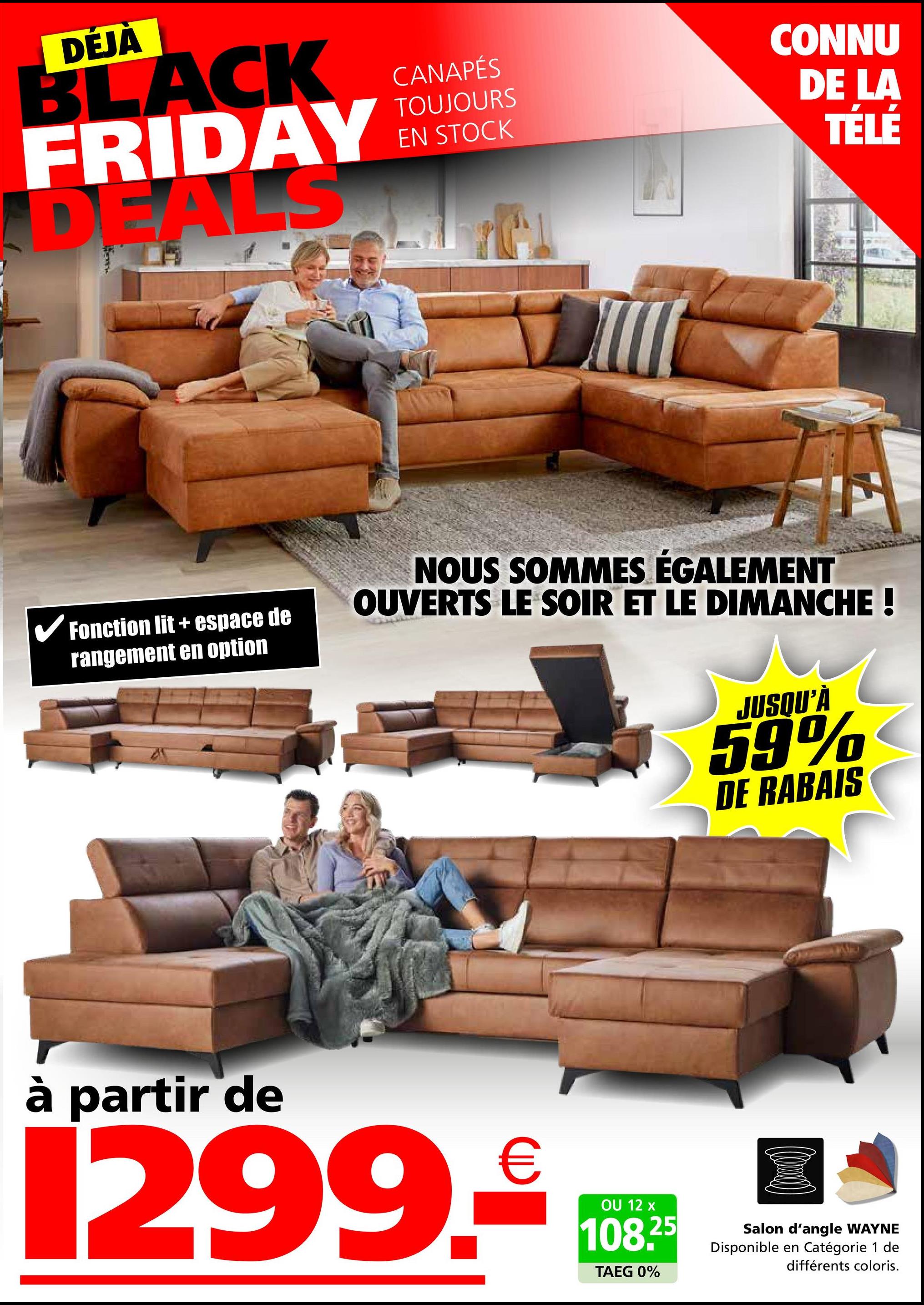 DÉJÀ
BLACK
FRIDAY
DEALS
CANAPÉS
TOUJOURS
EN STOCK
CONNU
DE LA
TÉLÉ
✓ Fonction lit + espace de
rangement en option
NOUS SOMMES ÉGALEMENT
OUVERTS LE SOIR ET LE DIMANCHE !
JUSQU'À
59%
DE RABAIS
à partir de
1299.
€
OU 12 x
108.25
TAEG 0%
Salon d'angle WAYNE
Disponible en Catégorie 1 de
différents coloris.