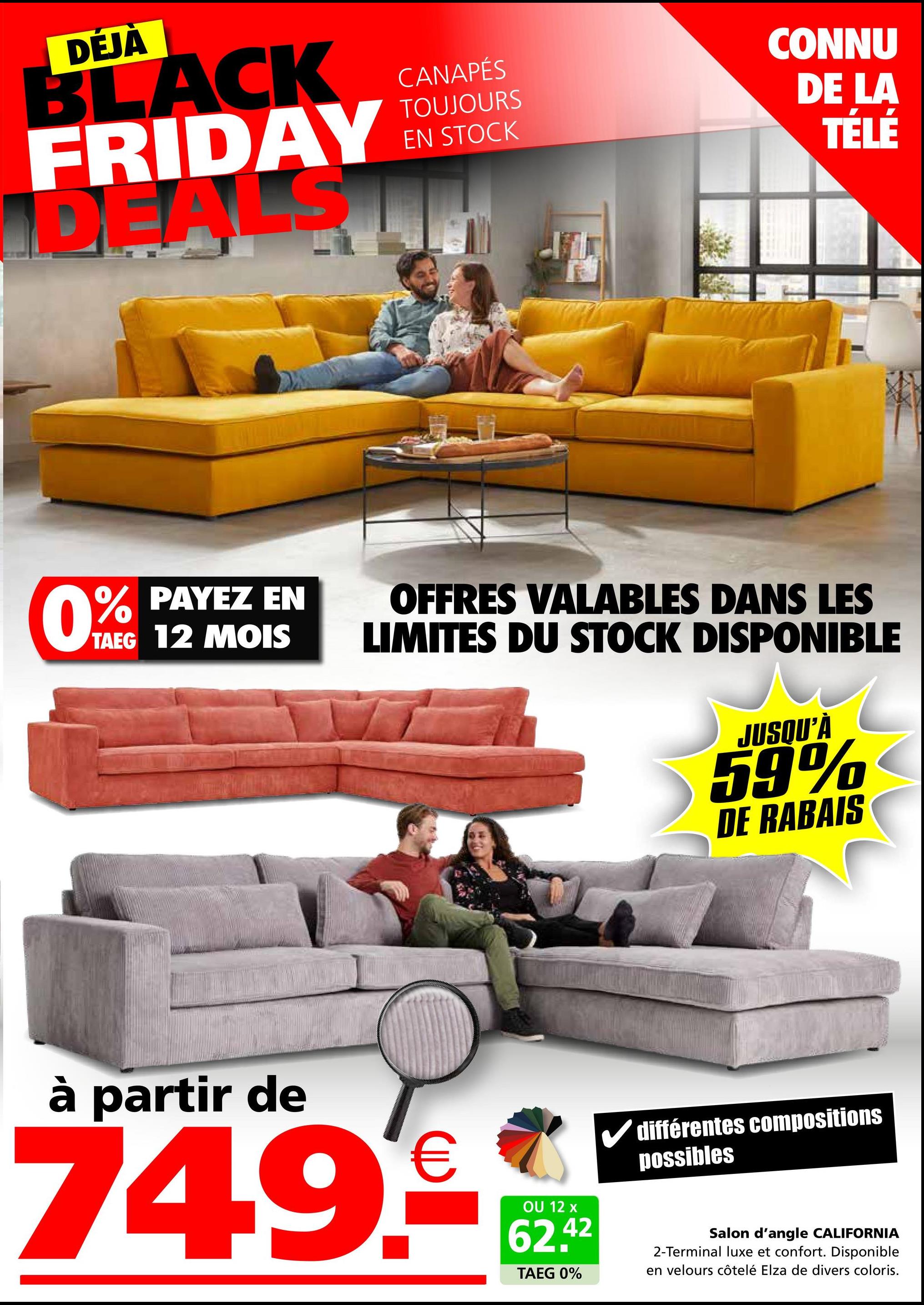 DÉJÀ
BLACK
FRIDAY
DEALS
CANAPÉS
TOUJOURS
EN STOCK
CONNU
DE LA
TÉLÉ
0% PAYEZ EN
TAEG 12 MOIS
OFFRES VALABLES DANS LES
LIMITES DU STOCK DISPONIBLE
JUSQU'À
59%
DE RABAIS
à partir de
749€
OU 12 x
62.42
TAEG 0%
différentes compositions
possibles
Salon d'angle CALIFORNIA
2-Terminal luxe et confort. Disponible
en velours côtelé Elza de divers coloris.