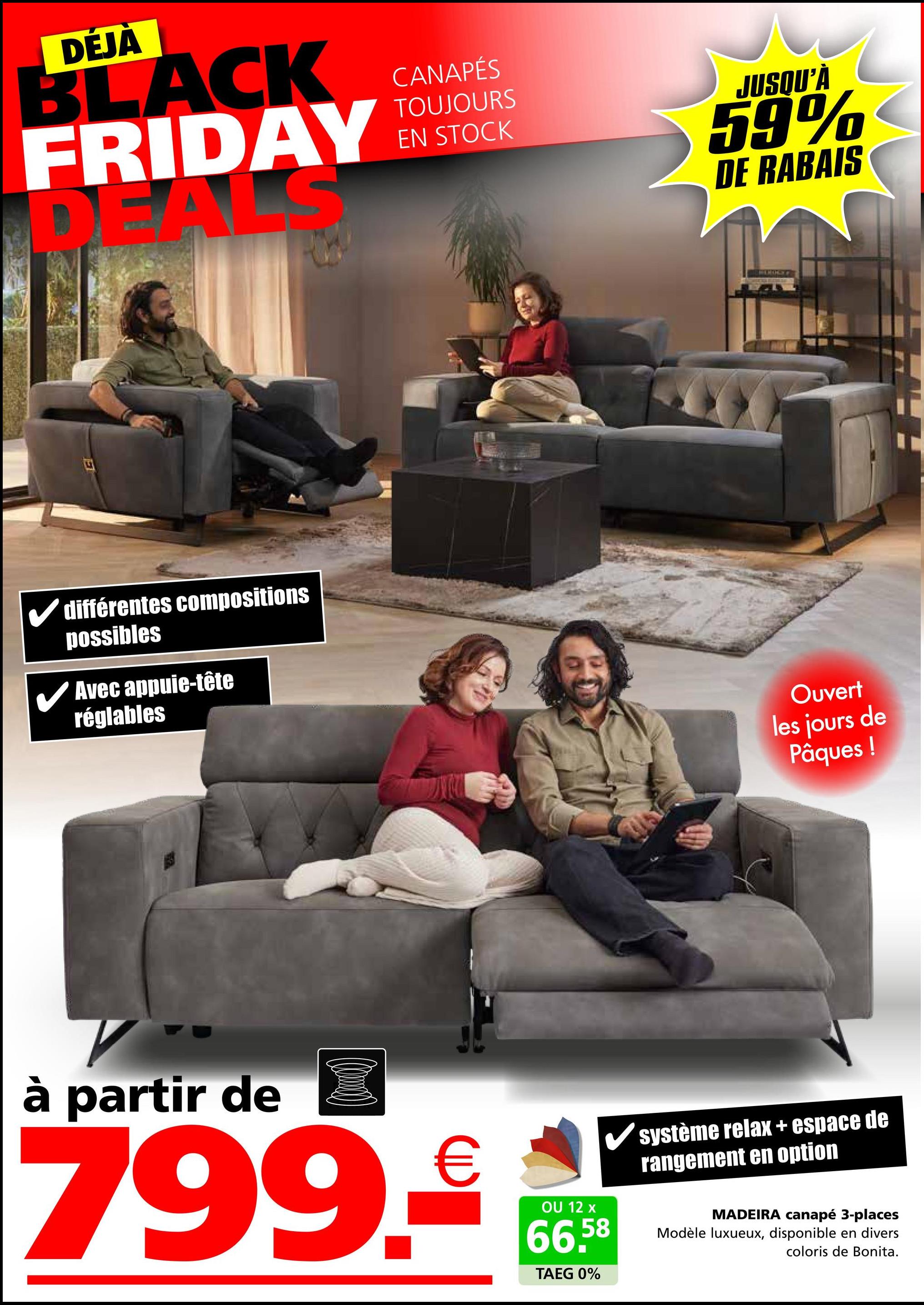 DÉJÀ
BLACK
FRIDAY
DEAL
différentes compositions
possibles
✓ Avec appuie-tête
réglables
CANAPÉS
TOUJOURS
EN STOCK
JUSQU'À
59%
DE RABAIS
Ouvert
les jours de
Pâques!
à partir de
799.€
OU 12 x
66,58
TAEG 0%
système relax + espace de
rangement en option
MADEIRA canapé 3-places
Modèle luxueux, disponible en divers
coloris de Bonita.