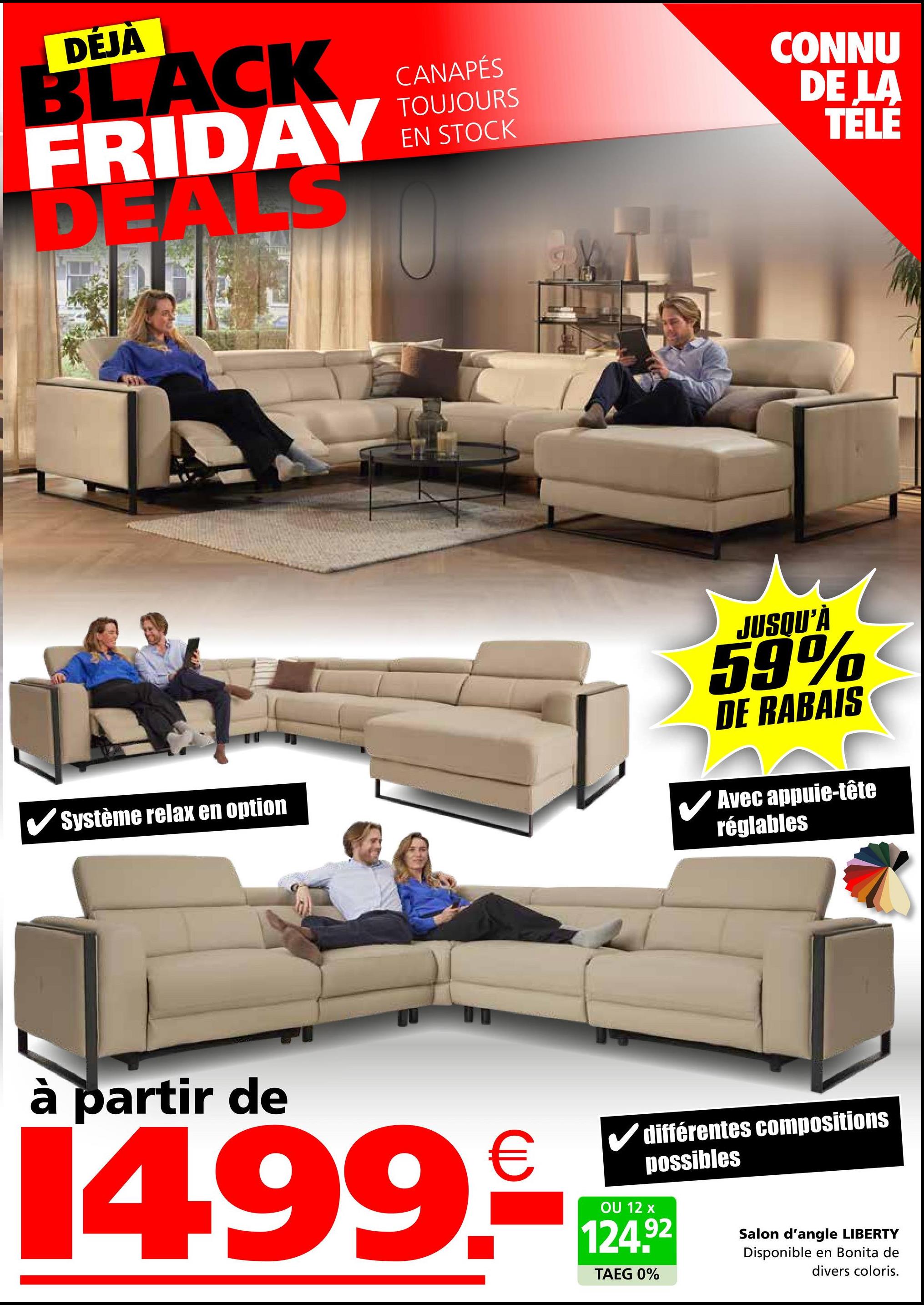 DÉJÀ
BLACK
FRIDAY
DEALS
CANAPÉS
TOUJOURS
EN STOCK
CONNU
DE LA
TELE
Système relax en option
JUSQU'À
59%
DE RABAIS
Avec appuie-tête
réglables
à partir de
1499.-*
différentes compositions
possibles
124.92
TAEG 0%
Salon d'angle LIBERTY
Disponible en Bonita de
divers coloris.