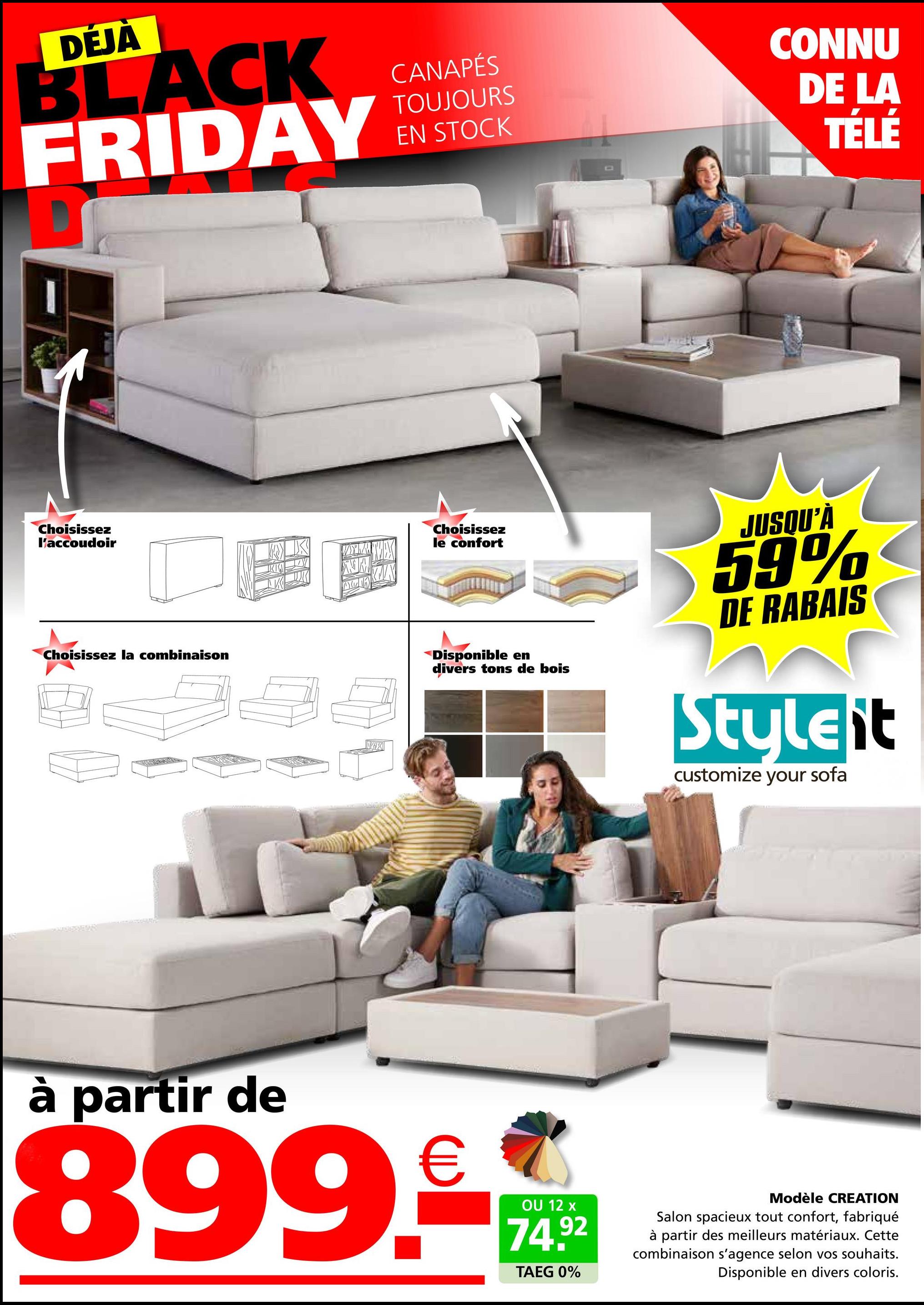 DEJA
BLACK
FRIDAY
Choisissez
l'accoudoir
Choisissez la combinaison
X
CANAPÉS
TOUJOURS
EN STOCK
CONNU
DE LA
TÉLÉ
Choisissez
le confort
Disponible en
divers tons de bois
JUSQU'À
59%
DE RABAIS
Styleit
customize your sofa
à partir de
899.-
OU 12 x
74.92
TAEG 0%
Modèle CREATION
Salon spacieux tout confort, fabriqué
à partir des meilleurs matériaux. Cette
combinaison s'agence selon vos souhaits.
Disponible en divers coloris.