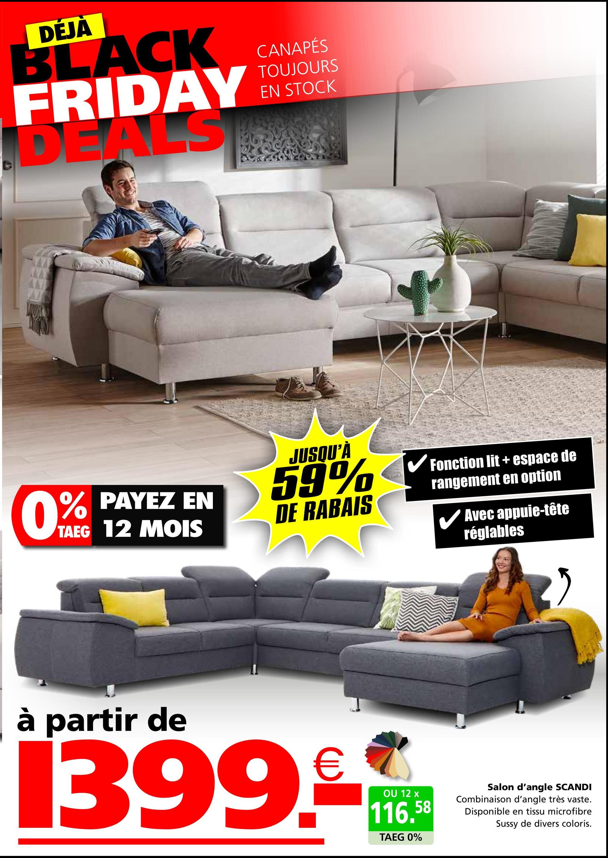 DÉJÀ
BLACK
FRIDAY
DEALS
CANAPÉS
TOUJOURS
EN STOCK
0%
% PAYEZ EN
TAEG 12 MOIS
JUSQU'À
59%
DE RABAIS
✔ Fonction lit + espace de
rangement en option
Avec appuie-tête
réglables
à partir de
1399.-
OU 12 x
116.58
TAEG 0%
Salon d'angle SCANDI
Combinaison d'angle très vaste.
Disponible en tissu microfibre
Sussy de divers coloris.