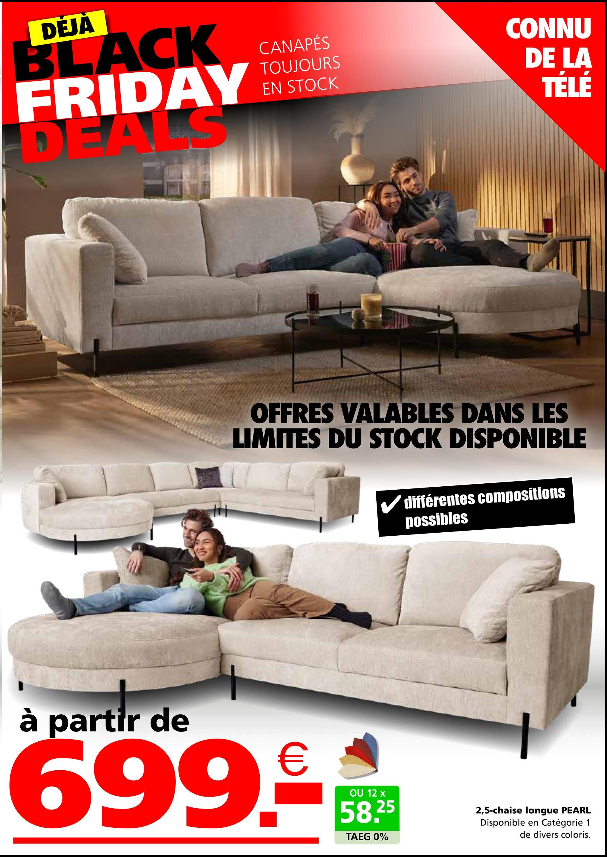 DÉJÀ
BLACK
FRIDAY
DEA
CANAPÉS
TOUJOURS
EN STOCK
CONNU
DE LA
TÉLÉ
OFFRES VALABLES DANS LES
LIMITES DU STOCK DISPONIBLE
différentes compositions
possibles
à partir de
699.-
OU 12 x
58.25
TAEG 0%
2,5-chaise longue PEARL
Disponible en Catégorie 1
de divers coloris.